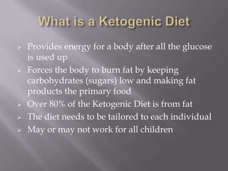  Provides energy for a body after all the glucose
is used up
 Forces the body to burn fat by keeping
carbohydrates (sugars) low and making fat
products the primary food
 Over 80% of the Ketogenic Diet is from fat
 The diet needs to be tailored to each individual
 May or may not work for all children
 