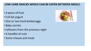 LOW-CARB SNACKS WHICH CAN BE EATEN BETWEEN MEALS :
• A piece of fruit
• Full-fat yogurt
• One or two hard-boiled eggs
• Baby carrots
• Leftovers from the previous night
• A handful of nuts
• Some cheese and meat
 