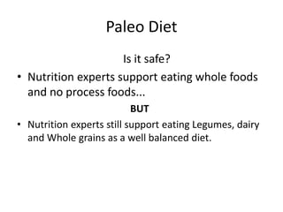 Paleo Diet
Is it safe?
• Nutrition experts support eating whole foods
and no process foods...
BUT
• Nutrition experts still support eating Legumes, dairy
and Whole grains as a well balanced diet.

 