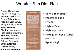 Wonder Slim Diet Plan
Protein Blend, Sugar,
Soy protein nuggets,
Tapioca Starch, Cocoa,
Cream, Polydextrose,
Palm Oil, Corn Syrup,
Whey protein, Maltitol
Syrup, Fructose,
Olgofructose, water,
High oleic sunflower oil,
Milk, Soy, Lecithin,
Natural Flavor, Salt,
Calcium Carbonate,
Whey butter fat,
Caramel Color,
Sucralose, Maltodextrin

•
•
•
•
•
•

Very high in sugar
Processed Food
Low Fat
High in Dairy
High in protein
High quantities of whey
protein.
• Appetizing? ...

 