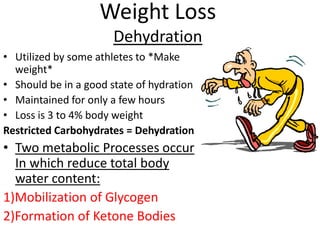 Weight Loss
Dehydration
• Utilized by some athletes to *Make
weight*
• Should be in a good state of hydration
• Maintained for only a few hours
• Loss is 3 to 4% body weight
Restricted Carbohydrates = Dehydration

• Two metabolic Processes occur
In which reduce total body
water content:
1)Mobilization of Glycogen
2)Formation of Ketone Bodies

 