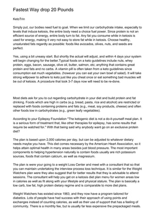 Fastest Way drop 20 Pounds
KetoTrin
Simply put, our bodies need fuel to goal. When we limit our carbohydrate intake, especially to
levels that induce ketosis, the entire body need a choice fuel power. Since protein is not an
efficient source of energy, entire body turn to fat. Any fat you consume while in ketosis is
used for energy, making it very not easy to store fat while in ketosis. Choose healthy,
unsaturated fats regardly as possible: foods like avocados, olives, nuts, and seeds are
perfect.
Yes, using a bit uneasy start. But shortly the actual will adjust, and within 4 days your system
will begin changing for the better.Typical foods on a keto guidelines include nuts, whey
protein, eggs, bacon, sausage, olive oil, butter, salmon, etc; anything that contains great
protein and fats and no carbs. A vitamin pill is often taken from a keto guidelines since
consumption eat much vegetables. (however you can eat your own bowl of salad). It will take
strong willpower to adhere to keto just like you cheat once or eat something bad muscles will
be out of ketosis. A procedure that took 3-7 days now will need to be re-done.
Most diets ask for you to cut regarding carbohydrate in your diet and build protein and fat
drinking. Foods which are high in carbs (e.g. bread, pasta, rice and alcohol) are restricted or
replaced with foods containing proteins and fats (e.g., meat, soy products, cheese) and often
other foods low in carbohydrates (e.g., green leafy vegetables).
According to your Epilepsy Foundation "The ketogenic diet is not a do-it-yourself meal plan. It
is a serious form of treatment that, like other therapies for epilepsy, has some results that
require be watched for." With that being said why anybody want go on an exclusive protein
diet?
The plan is based upon 2,000 calories per day, but can be adjusted to whatever dietary
needs maybe you have. This diet comes necessary by the American Heart Association, so it
helps attain optimal health in many areas besides just blood pressure. The most important
components to helping hypertension naturally is contain foods usually are rich potassium
sources, foods that contain calcium, as well as magnesium.
The plan is were your going to a weight Loss Center and meet with a consultant that so that
you can maintain undertaking the interview process loss technique. It is similar for the Weight
Watchers plan were they also suggest that for better results that they is advisable to attend
sessions. The consultant will help you get on a ketosis diet plan menu for women areas low
in calories as well as fit along with your lifestyle and physical stature. The plan is basically a
low carb, low fat, high protein dietary regime and is comparable to more diet plans.
Weight Watchers has existed since 1963, and they now have a program tailored for
diabetics. Lots of people have had success with their approach of using points and
exchanges instead of counting calories, as well as their use of support that has a feeling of
community. There is a monthly fee, but is usually far less expensive the prepackaged meals.
 