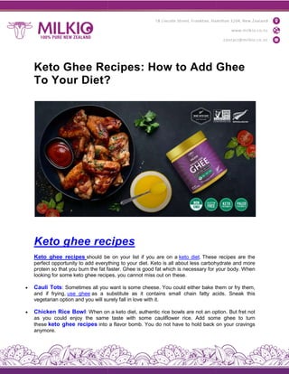 Keto Ghee Recipes: How to Add Ghee
To Your Diet?
Keto ghee recipe
Keto ghee recipes should be
perfect opportunity to add everything
protein so that you burn the fat faster.
looking for some keto ghee recipes,
 Cauli Tots: Sometimes all you
and if frying, use ghee as a substitute
vegetarian option and you will surely
 Chicken Rice Bowl: When on
as you could enjoy the same
these keto ghee recipes into
anymore.
Keto Ghee Recipes: How to Add Ghee
To Your Diet?
recipes
be on your list if you are on a keto diet. These
everything to your diet. Keto is all about less carbohydrate
faster. Ghee is good fat which is necessary for your
recipes, you cannot miss out on these.
you want is some cheese. You could either bake them
substitute as it contains small chain fatty acids.
surely fall in love with it.
on a keto diet, authentic rice bowls are not an option.
same taste with some cauliflower rice. Add some
a flavor bomb. You do not have to hold back
Keto Ghee Recipes: How to Add Ghee
These recipes are the
carbohydrate and more
your body. When
them or fry them,
acids. Sneak this
option. But fret not
some ghee to turn
on your cravings
 