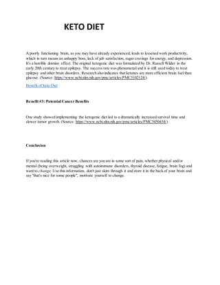 KETO DIET
A poorly functioning brain, as you may have already experienced, leads to lessened work productivity,
which in turn means an unhappy boss, lack of job satisfaction, sugar cravings for energy, and depression.
It's a horrible domino effect. The original ketogenic diet was formulated by Dr. Russell Wilder in the
early 20th century to treat epilepsy. The success rate was phenomenal and it is still used today to treat
epilepsy and other brain disorders. Research also indicates that ketones are more efficient brain fuel than
glucose. (Source: https://www.ncbi.nlm.nih.gov/pmc/articles/PMC5102124/)
Benefit of keto Diet
Benefit #3: Potential Cancer Benefits
One study showed implementing the ketogenic diet led to a dramatically increased survival time and
slower tumor growth. (Source: https://www.ncbi.nlm.nih.gov/pmc/articles/PMC5450454/)
Conclusion
If you're reading this article now, chances are you are in some sort of pain, whether physical and/or
mental (being overweight, struggling with autoimmune disorders, thyroid disease, fatigue, brain fog) and
want to change. Use this information, don't just skim through it and store it in the back of your brain and
say "that's nice for some people", motivate yourself to change.
 