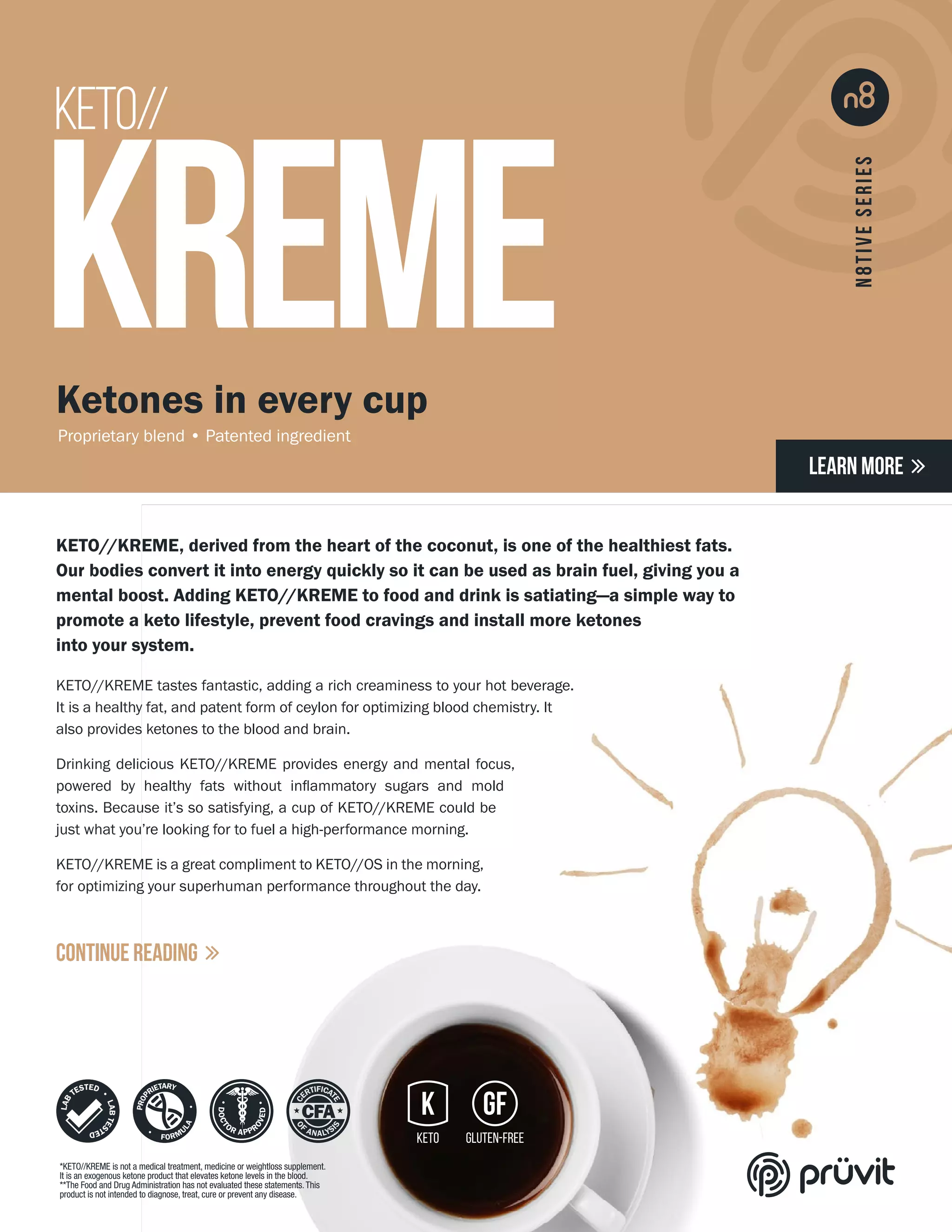KETO//
KREME
KETO//KREME, derived from the heart of the coconut, is one of the healthiest fats.
Our bodies convert it into energy quickly so it can be used as brain fuel, giving you a
mental boost. Adding KETO//KREME to food and drink is satiating—a simple way to
promote a keto lifestyle, prevent food cravings and install more ketones
into your system.
KETO//KREME tastes fantastic, adding a rich creaminess to your hot beverage.
It is a healthy fat, and patent form of ceylon for optimizing blood chemistry. It
also provides ketones to the blood and brain.
Drinking delicious KETO//KREME provides energy and mental focus,
powered by healthy fats without inflammatory sugars and mold
toxins. Because it’s so satisfying, a cup of KETO//KREME could be
just what you’re looking for to fuel a high-performance morning.
KETO//KREME is a great compliment to KETO//OS in the morning,
for optimizing your superhuman performance throughout the day.
Ketones in every cup
Proprietary blend • Patented ingredient
LEARN MORE 
CONTINUE READING 
*KETO//KREME is not a medical treatment, medicine or weightloss supplement.
It is an exogenous ketone product that elevates ketone levels in the blood.
**The Food and Drug Administration has not evaluated these statements.This
product is not intended to diagnose, treat, cure or prevent any disease.
 