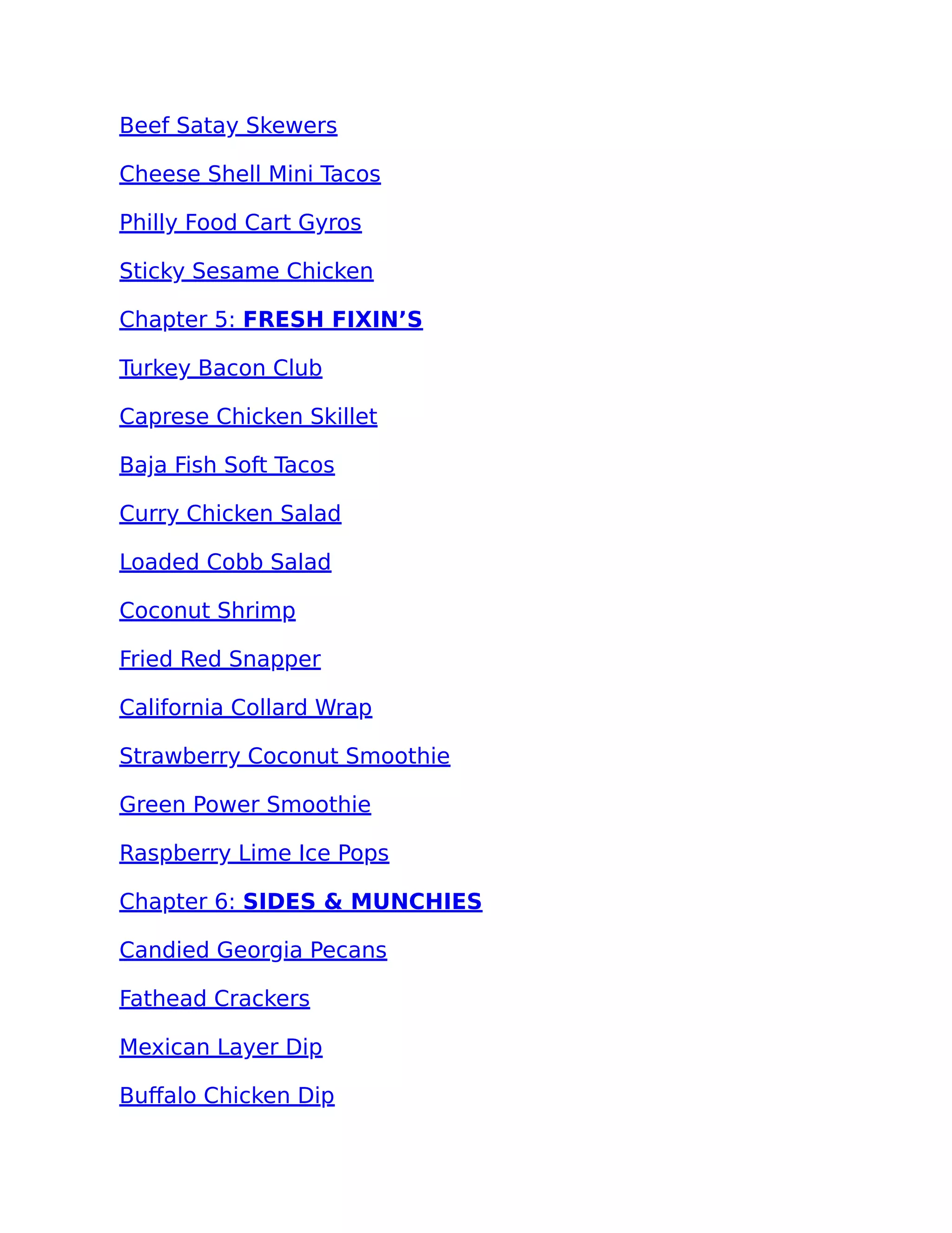 Beef Satay Skewers
Cheese Shell Mini Tacos
Philly Food Cart Gyros
Sticky Sesame Chicken
Chapter 5: FRESH FIXIN’S
Turkey Bacon Club
Caprese Chicken Skillet
Baja Fish Soft Tacos
Curry Chicken Salad
Loaded Cobb Salad
Coconut Shrimp
Fried Red Snapper
California Collard Wrap
Strawberry Coconut Smoothie
Green Power Smoothie
Raspberry Lime Ice Pops
Chapter 6: SIDES & MUNCHIES
Candied Georgia Pecans
Fathead Crackers
Mexican Layer Dip
Buﬀalo Chicken Dip
 