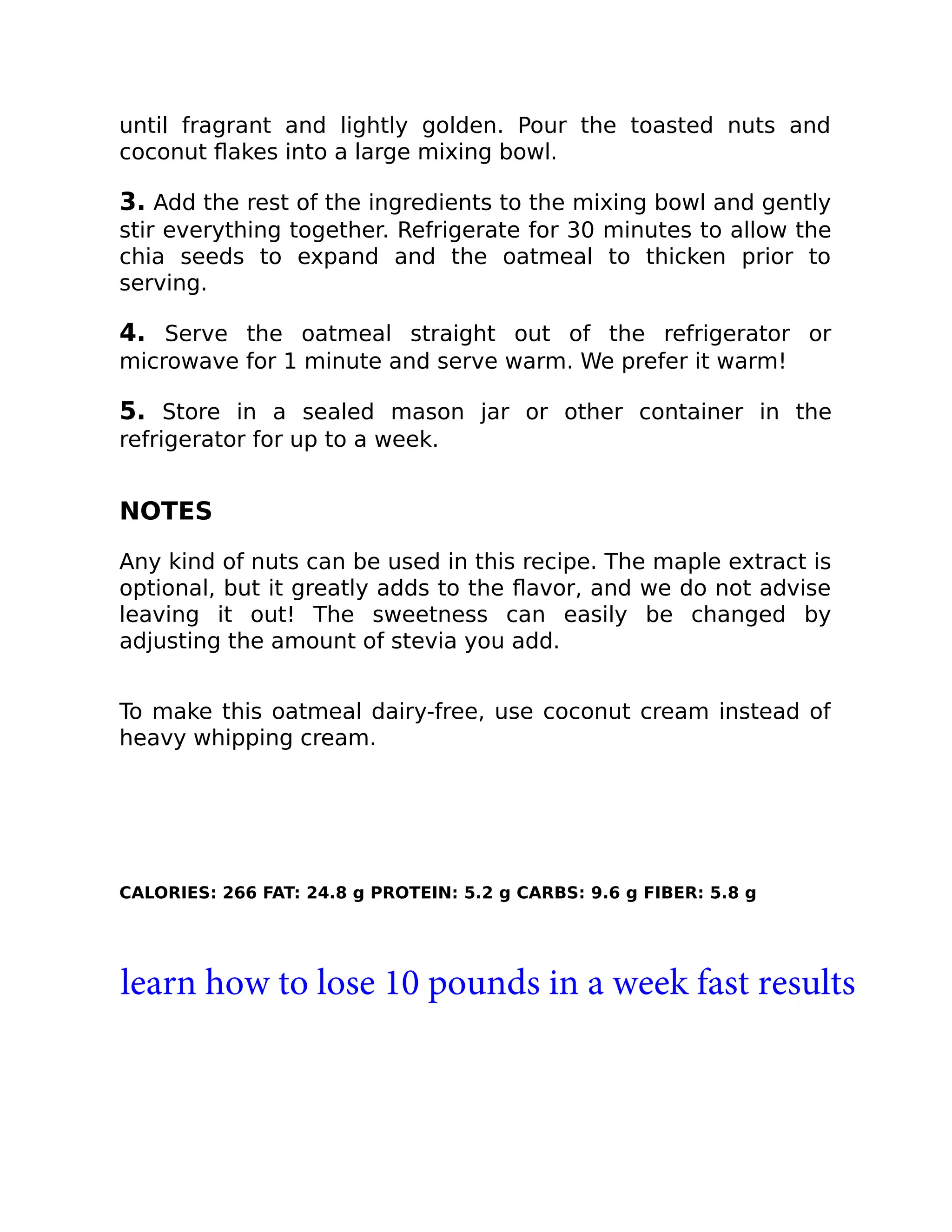 until fragrant and lightly golden. Pour the toasted nuts and
coconut ﬂakes into a large mixing bowl.
3. Add the rest of the ingredients to the mixing bowl and gently
stir everything together. Refrigerate for 30 minutes to allow the
chia seeds to expand and the oatmeal to thicken prior to
serving.
4. Serve the oatmeal straight out of the refrigerator or
microwave for 1 minute and serve warm. We prefer it warm!
5. Store in a sealed mason jar or other container in the
refrigerator for up to a week.
NOTES
Any kind of nuts can be used in this recipe. The maple extract is
optional, but it greatly adds to the ﬂavor, and we do not advise
leaving it out! The sweetness can easily be changed by
adjusting the amount of stevia you add.
To make this oatmeal dairy-free, use coconut cream instead of
heavy whipping cream.
CALORIES: 266 FAT: 24.8 g PROTEIN: 5.2 g CARBS: 9.6 g FIBER: 5.8 g
learn how to lose 10 pounds in a week fast results
 