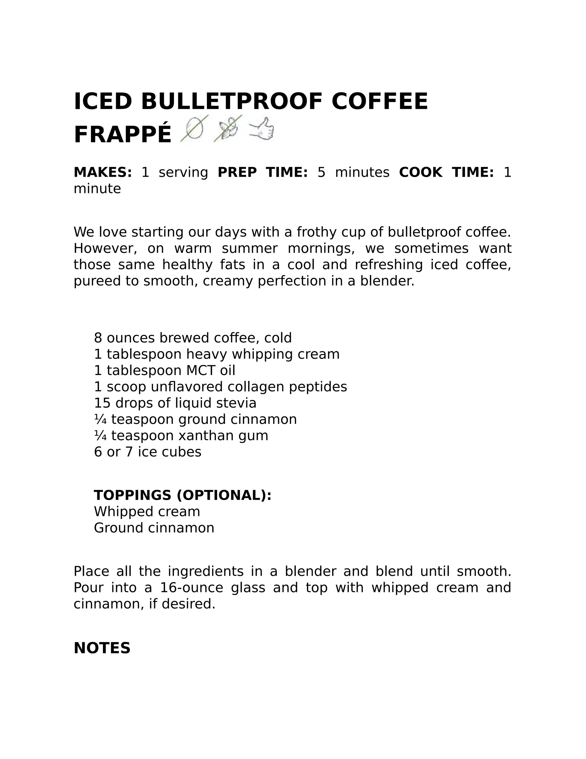 ICED BULLETPROOF COFFEE
FRAPPÉ
MAKES: 1 serving PREP TIME: 5 minutes COOK TIME: 1
minute
We love starting our days with a frothy cup of bulletproof coﬀee.
However, on warm summer mornings, we sometimes want
those same healthy fats in a cool and refreshing iced coﬀee,
pureed to smooth, creamy perfection in a blender.
8 ounces brewed coﬀee, cold
1 tablespoon heavy whipping cream
1 tablespoon MCT oil
1 scoop unﬂavored collagen peptides
15 drops of liquid stevia
¼ teaspoon ground cinnamon
¼ teaspoon xanthan gum
6 or 7 ice cubes
TOPPINGS (OPTIONAL):
Whipped cream
Ground cinnamon
Place all the ingredients in a blender and blend until smooth.
Pour into a 16-ounce glass and top with whipped cream and
cinnamon, if desired.
NOTES
 