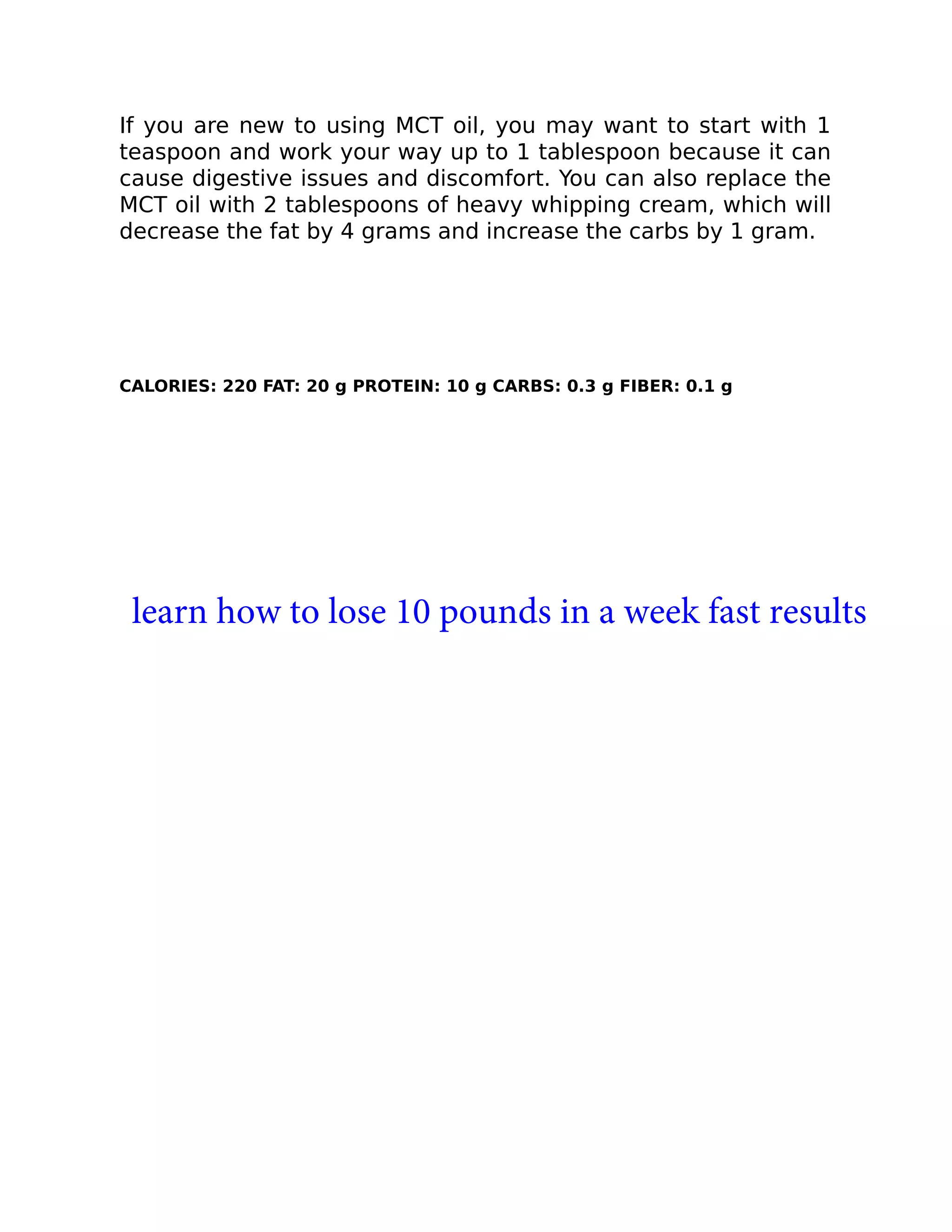 If you are new to using MCT oil, you may want to start with 1
teaspoon and work your way up to 1 tablespoon because it can
cause digestive issues and discomfort. You can also replace the
MCT oil with 2 tablespoons of heavy whipping cream, which will
decrease the fat by 4 grams and increase the carbs by 1 gram.
CALORIES: 220 FAT: 20 g PROTEIN: 10 g CARBS: 0.3 g FIBER: 0.1 g
learn how to lose 10 pounds in a week fast results
 
