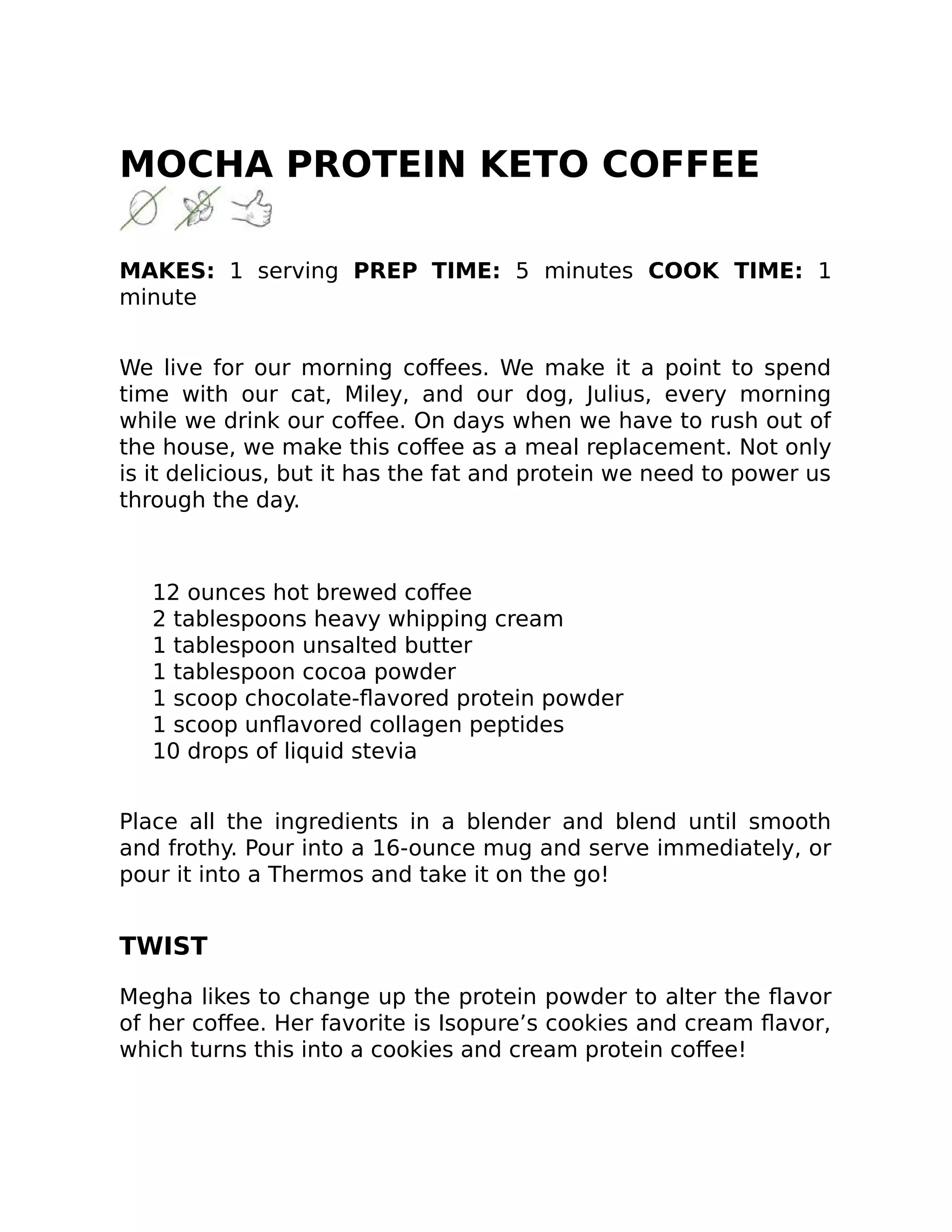 MOCHA PROTEIN KETO COFFEE
MAKES: 1 serving PREP TIME: 5 minutes COOK TIME: 1
minute
We live for our morning coﬀees. We make it a point to spend
time with our cat, Miley, and our dog, Julius, every morning
while we drink our coﬀee. On days when we have to rush out of
the house, we make this coﬀee as a meal replacement. Not only
is it delicious, but it has the fat and protein we need to power us
through the day.
12 ounces hot brewed coﬀee
2 tablespoons heavy whipping cream
1 tablespoon unsalted butter
1 tablespoon cocoa powder
1 scoop chocolate-ﬂavored protein powder
1 scoop unﬂavored collagen peptides
10 drops of liquid stevia
Place all the ingredients in a blender and blend until smooth
and frothy. Pour into a 16-ounce mug and serve immediately, or
pour it into a Thermos and take it on the go!
TWIST
Megha likes to change up the protein powder to alter the ﬂavor
of her coﬀee. Her favorite is Isopure’s cookies and cream ﬂavor,
which turns this into a cookies and cream protein coﬀee!
 