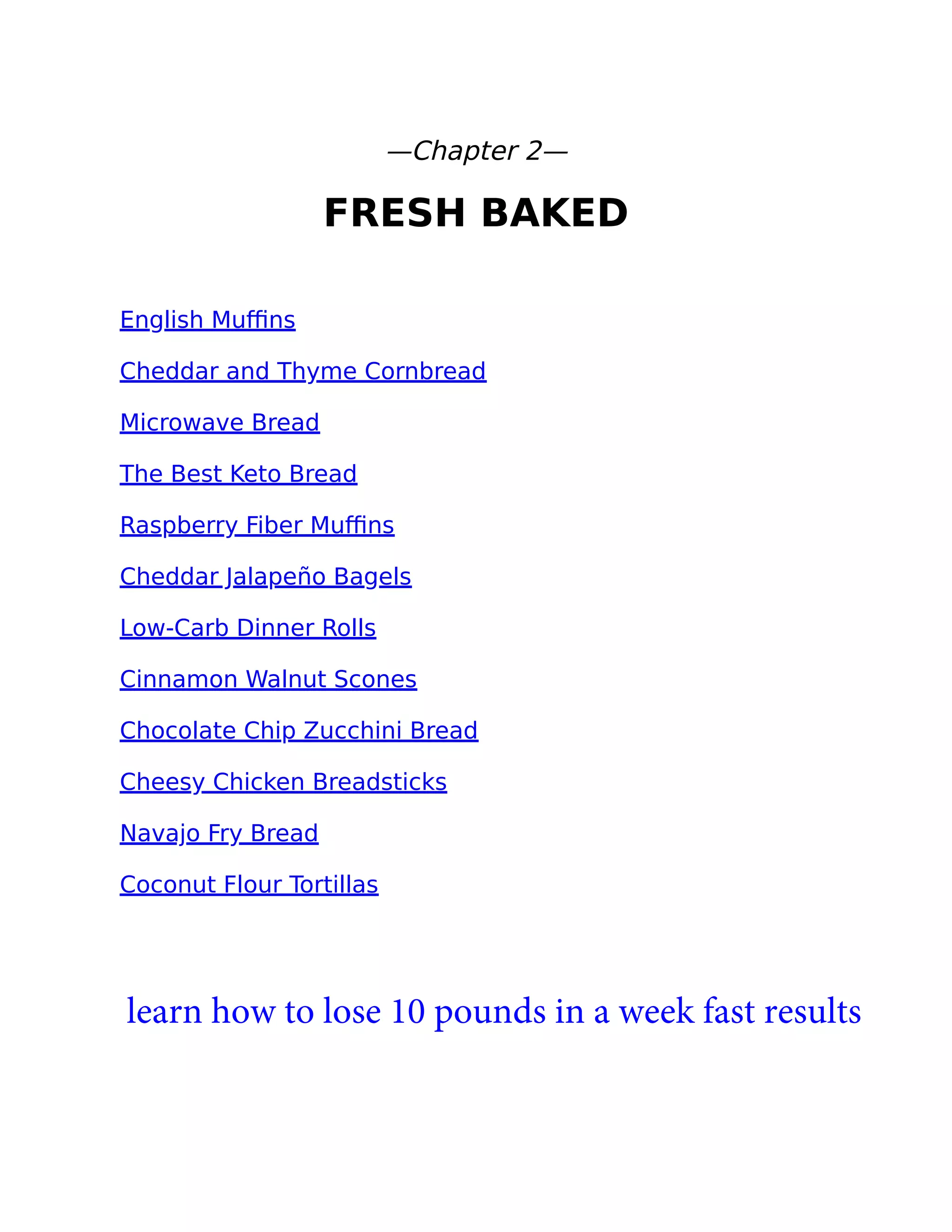 —Chapter 2—
FRESH BAKED
English Muﬃns
Cheddar and Thyme Cornbread
Microwave Bread
The Best Keto Bread
Raspberry Fiber Muﬃns
Cheddar Jalapeño Bagels
Low-Carb Dinner Rolls
Cinnamon Walnut Scones
Chocolate Chip Zucchini Bread
Cheesy Chicken Breadsticks
Navajo Fry Bread
Coconut Flour Tortillas
learn how to lose 10 pounds in a week fast results
 