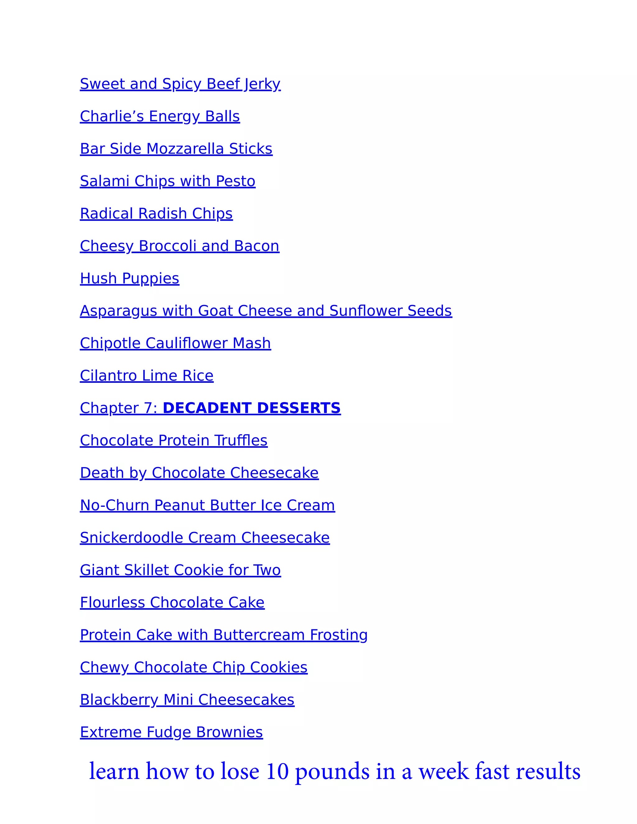 Sweet and Spicy Beef Jerky
Charlie’s Energy Balls
Bar Side Mozzarella Sticks
Salami Chips with Pesto
Radical Radish Chips
Cheesy Broccoli and Bacon
Hush Puppies
Asparagus with Goat Cheese and Sunﬂower Seeds
Chipotle Cauliﬂower Mash
Cilantro Lime Rice
Chapter 7: DECADENT DESSERTS
Chocolate Protein Truﬄes
Death by Chocolate Cheesecake
No-Churn Peanut Butter Ice Cream
Snickerdoodle Cream Cheesecake
Giant Skillet Cookie for Two
Flourless Chocolate Cake
Protein Cake with Buttercream Frosting
Chewy Chocolate Chip Cookies
Blackberry Mini Cheesecakes
Extreme Fudge Brownies
learn how to lose 10 pounds in a week fast results
 