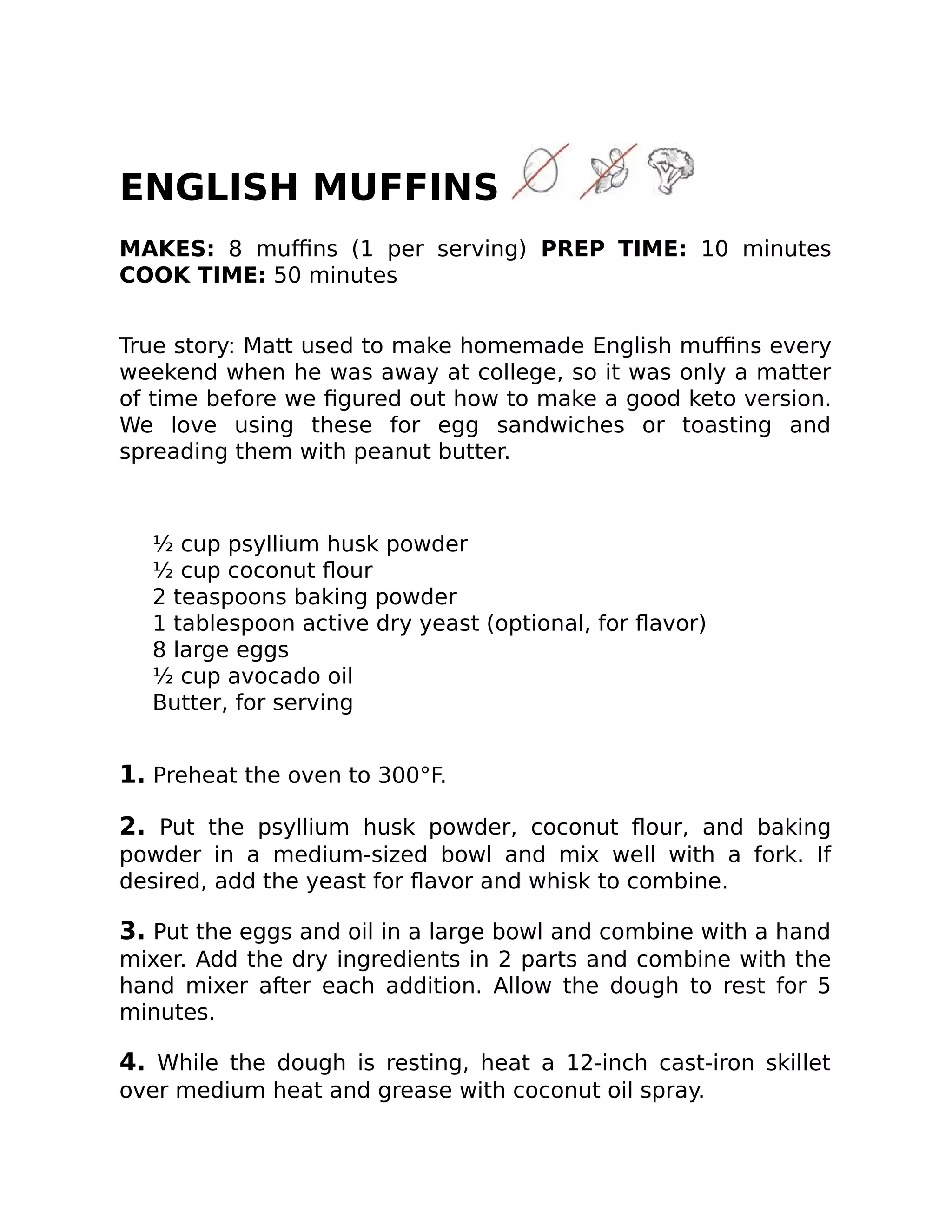 ENGLISH MUFFINS
MAKES: 8 muﬃns (1 per serving) PREP TIME: 10 minutes
COOK TIME: 50 minutes
True story: Matt used to make homemade English muﬃns every
weekend when he was away at college, so it was only a matter
of time before we ﬁgured out how to make a good keto version.
We love using these for egg sandwiches or toasting and
spreading them with peanut butter.
½ cup psyllium husk powder
½ cup coconut ﬂour
2 teaspoons baking powder
1 tablespoon active dry yeast (optional, for ﬂavor)
8 large eggs
½ cup avocado oil
Butter, for serving
1. Preheat the oven to 300°F.
2. Put the psyllium husk powder, coconut ﬂour, and baking
powder in a medium-sized bowl and mix well with a fork. If
desired, add the yeast for ﬂavor and whisk to combine.
3. Put the eggs and oil in a large bowl and combine with a hand
mixer. Add the dry ingredients in 2 parts and combine with the
hand mixer after each addition. Allow the dough to rest for 5
minutes.
4. While the dough is resting, heat a 12-inch cast-iron skillet
over medium heat and grease with coconut oil spray.
 