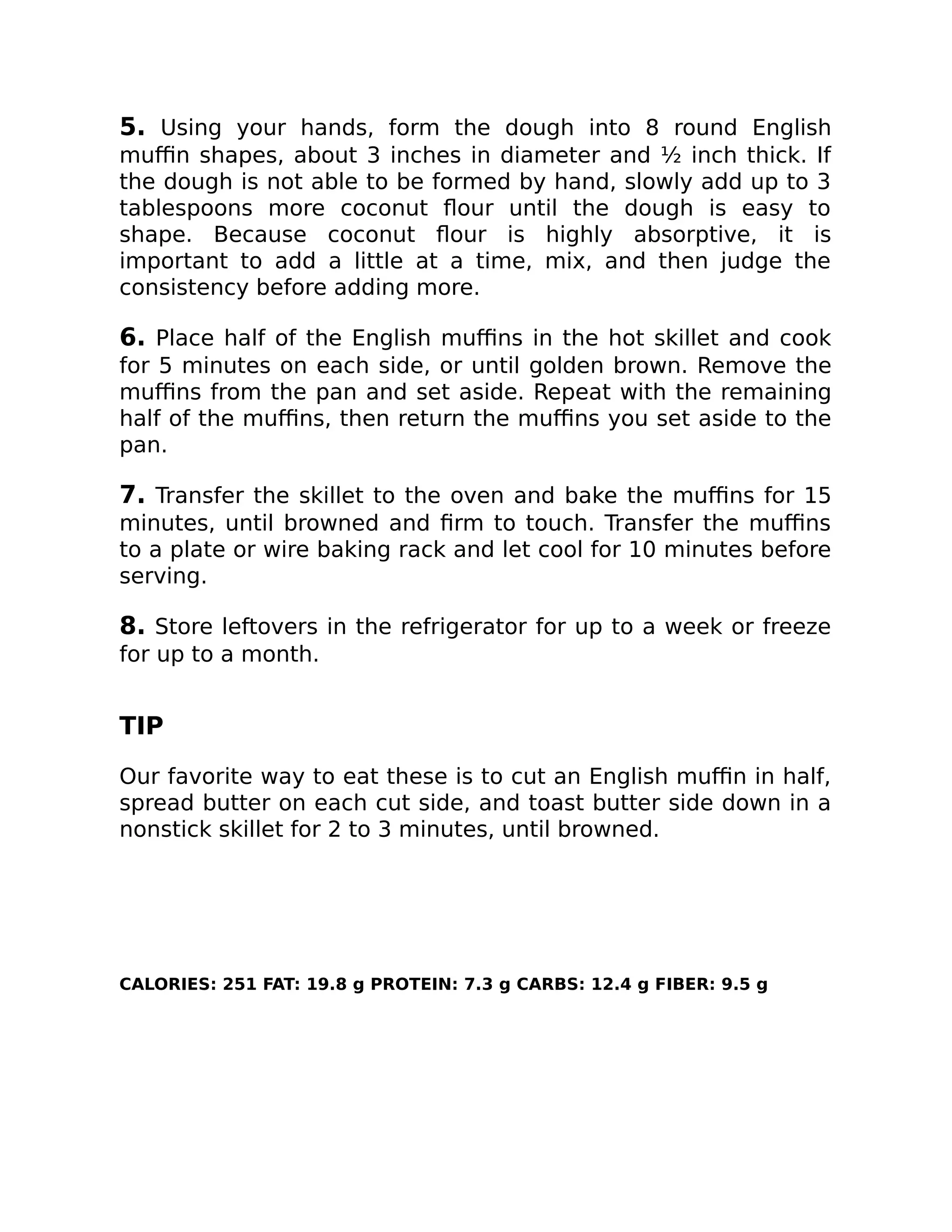 5. Using your hands, form the dough into 8 round English
muﬃn shapes, about 3 inches in diameter and ½ inch thick. If
the dough is not able to be formed by hand, slowly add up to 3
tablespoons more coconut ﬂour until the dough is easy to
shape. Because coconut ﬂour is highly absorptive, it is
important to add a little at a time, mix, and then judge the
consistency before adding more.
6. Place half of the English muﬃns in the hot skillet and cook
for 5 minutes on each side, or until golden brown. Remove the
muﬃns from the pan and set aside. Repeat with the remaining
half of the muﬃns, then return the muﬃns you set aside to the
pan.
7. Transfer the skillet to the oven and bake the muﬃns for 15
minutes, until browned and ﬁrm to touch. Transfer the muﬃns
to a plate or wire baking rack and let cool for 10 minutes before
serving.
8. Store leftovers in the refrigerator for up to a week or freeze
for up to a month.
TIP
Our favorite way to eat these is to cut an English muﬃn in half,
spread butter on each cut side, and toast butter side down in a
nonstick skillet for 2 to 3 minutes, until browned.
CALORIES: 251 FAT: 19.8 g PROTEIN: 7.3 g CARBS: 12.4 g FIBER: 9.5 g
 