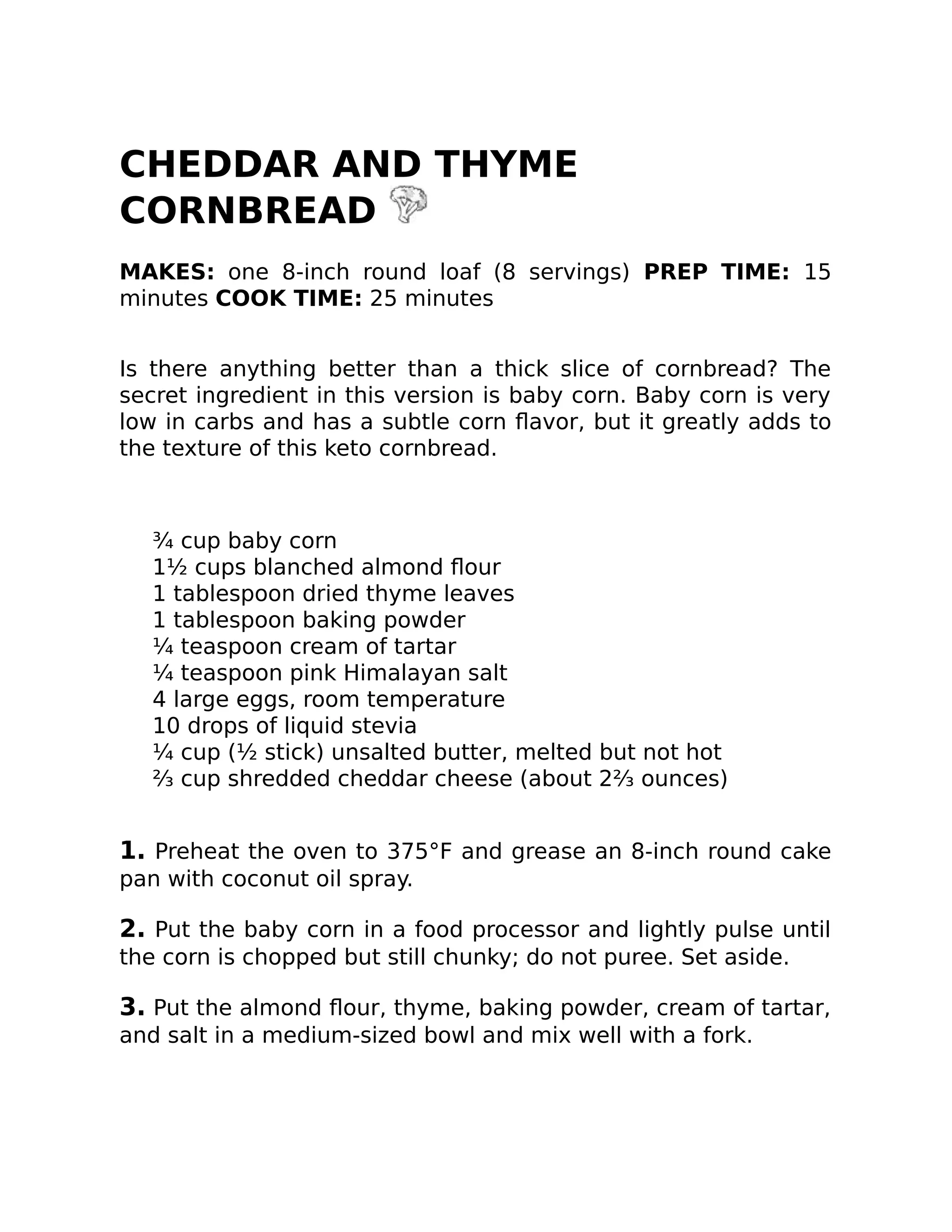 CHEDDAR AND THYME
CORNBREAD
MAKES: one 8-inch round loaf (8 servings) PREP TIME: 15
minutes COOK TIME: 25 minutes
Is there anything better than a thick slice of cornbread? The
secret ingredient in this version is baby corn. Baby corn is very
low in carbs and has a subtle corn ﬂavor, but it greatly adds to
the texture of this keto cornbread.
¾ cup baby corn
1½ cups blanched almond ﬂour
1 tablespoon dried thyme leaves
1 tablespoon baking powder
¼ teaspoon cream of tartar
¼ teaspoon pink Himalayan salt
4 large eggs, room temperature
10 drops of liquid stevia
¼ cup (½ stick) unsalted butter, melted but not hot
⅔ cup shredded cheddar cheese (about 2⅔ ounces)
1. Preheat the oven to 375°F and grease an 8-inch round cake
pan with coconut oil spray.
2. Put the baby corn in a food processor and lightly pulse until
the corn is chopped but still chunky; do not puree. Set aside.
3. Put the almond ﬂour, thyme, baking powder, cream of tartar,
and salt in a medium-sized bowl and mix well with a fork.
 
