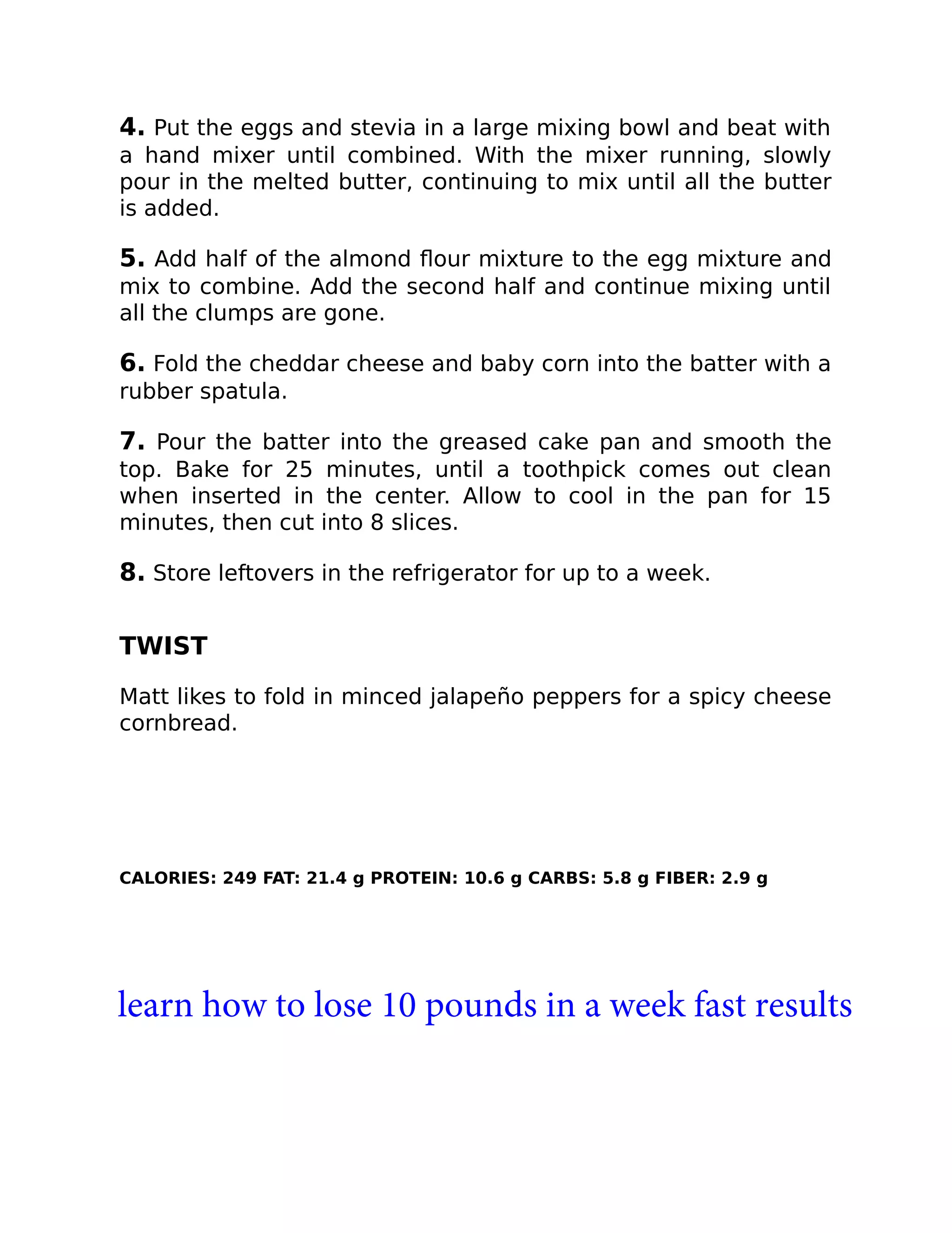 4. Put the eggs and stevia in a large mixing bowl and beat with
a hand mixer until combined. With the mixer running, slowly
pour in the melted butter, continuing to mix until all the butter
is added.
5. Add half of the almond ﬂour mixture to the egg mixture and
mix to combine. Add the second half and continue mixing until
all the clumps are gone.
6. Fold the cheddar cheese and baby corn into the batter with a
rubber spatula.
7. Pour the batter into the greased cake pan and smooth the
top. Bake for 25 minutes, until a toothpick comes out clean
when inserted in the center. Allow to cool in the pan for 15
minutes, then cut into 8 slices.
8. Store leftovers in the refrigerator for up to a week.
TWIST
Matt likes to fold in minced jalapeño peppers for a spicy cheese
cornbread.
CALORIES: 249 FAT: 21.4 g PROTEIN: 10.6 g CARBS: 5.8 g FIBER: 2.9 g
learn how to lose 10 pounds in a week fast results
 