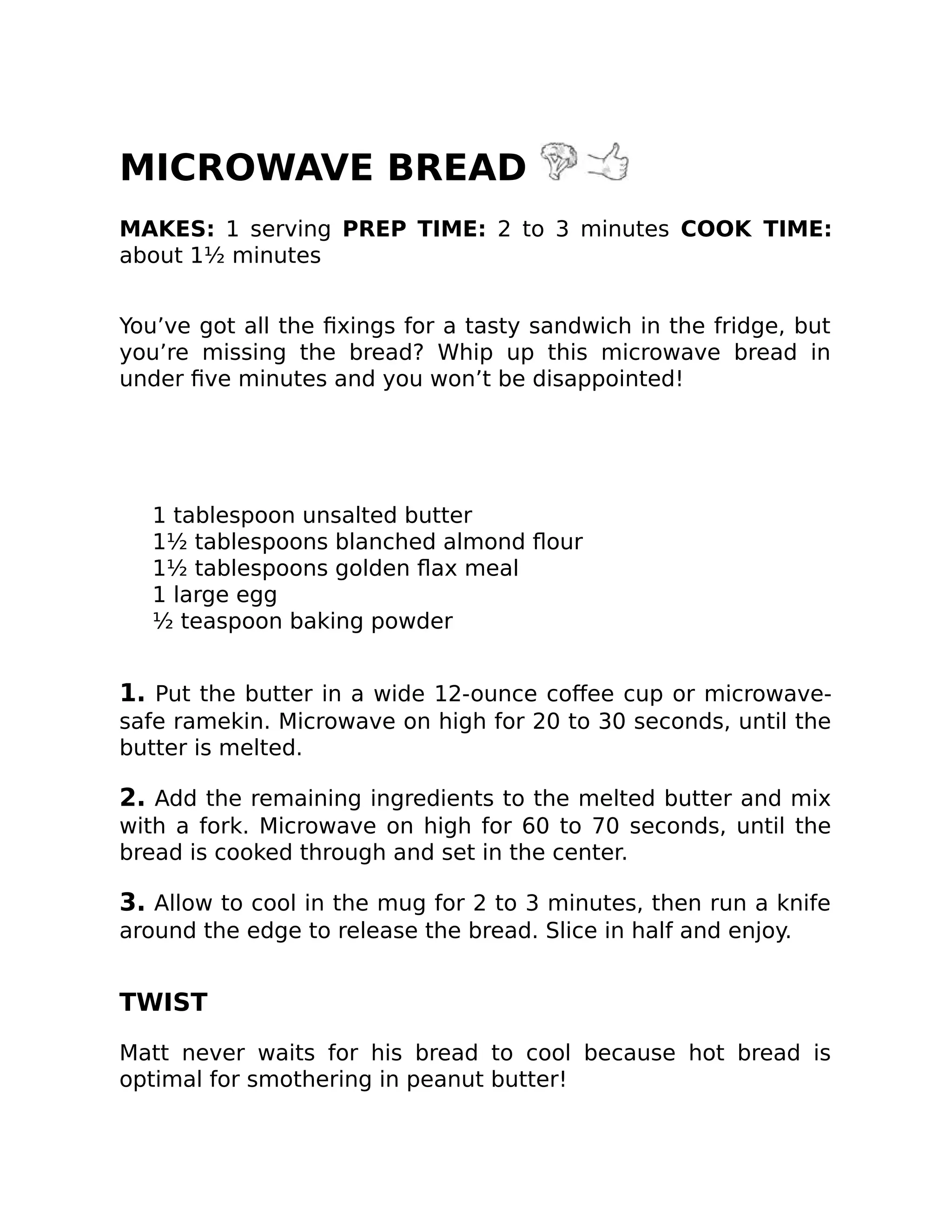 MICROWAVE BREAD
MAKES: 1 serving PREP TIME: 2 to 3 minutes COOK TIME:
about 1½ minutes
You’ve got all the ﬁxings for a tasty sandwich in the fridge, but
you’re missing the bread? Whip up this microwave bread in
under ﬁve minutes and you won’t be disappointed!
1 tablespoon unsalted butter
1½ tablespoons blanched almond ﬂour
1½ tablespoons golden ﬂax meal
1 large egg
½ teaspoon baking powder
1. Put the butter in a wide 12-ounce coﬀee cup or microwave-
safe ramekin. Microwave on high for 20 to 30 seconds, until the
butter is melted.
2. Add the remaining ingredients to the melted butter and mix
with a fork. Microwave on high for 60 to 70 seconds, until the
bread is cooked through and set in the center.
3. Allow to cool in the mug for 2 to 3 minutes, then run a knife
around the edge to release the bread. Slice in half and enjoy.
TWIST
Matt never waits for his bread to cool because hot bread is
optimal for smothering in peanut butter!
 