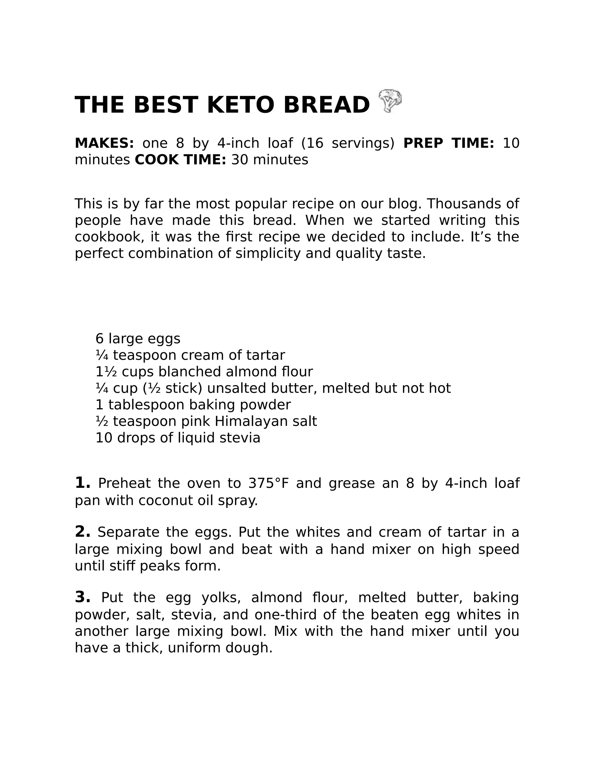 THE BEST KETO BREAD
MAKES: one 8 by 4-inch loaf (16 servings) PREP TIME: 10
minutes COOK TIME: 30 minutes
This is by far the most popular recipe on our blog. Thousands of
people have made this bread. When we started writing this
cookbook, it was the ﬁrst recipe we decided to include. It’s the
perfect combination of simplicity and quality taste.
6 large eggs
¼ teaspoon cream of tartar
1½ cups blanched almond ﬂour
¼ cup (½ stick) unsalted butter, melted but not hot
1 tablespoon baking powder
½ teaspoon pink Himalayan salt
10 drops of liquid stevia
1. Preheat the oven to 375°F and grease an 8 by 4-inch loaf
pan with coconut oil spray.
2. Separate the eggs. Put the whites and cream of tartar in a
large mixing bowl and beat with a hand mixer on high speed
until stiﬀ peaks form.
3. Put the egg yolks, almond ﬂour, melted butter, baking
powder, salt, stevia, and one-third of the beaten egg whites in
another large mixing bowl. Mix with the hand mixer until you
have a thick, uniform dough.
 