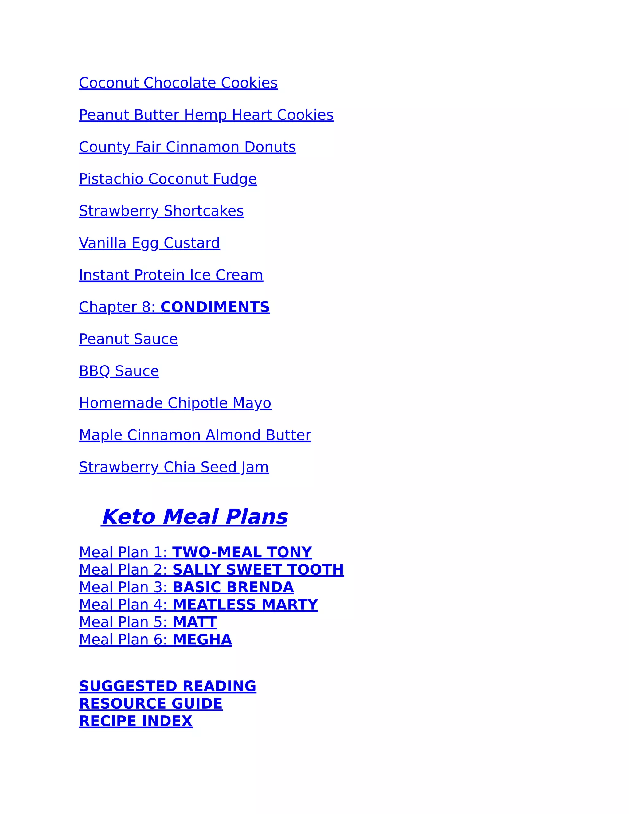 Coconut Chocolate Cookies
Peanut Butter Hemp Heart Cookies
County Fair Cinnamon Donuts
Pistachio Coconut Fudge
Strawberry Shortcakes
Vanilla Egg Custard
Instant Protein Ice Cream
Chapter 8: CONDIMENTS
Peanut Sauce
BBQ Sauce
Homemade Chipotle Mayo
Maple Cinnamon Almond Butter
Strawberry Chia Seed Jam
Keto Meal Plans
Meal Plan 1: TWO-MEAL TONY
Meal Plan 2: SALLY SWEET TOOTH
Meal Plan 3: BASIC BRENDA
Meal Plan 4: MEATLESS MARTY
Meal Plan 5: MATT
Meal Plan 6: MEGHA
SUGGESTED READING
RESOURCE GUIDE
RECIPE INDEX
 
