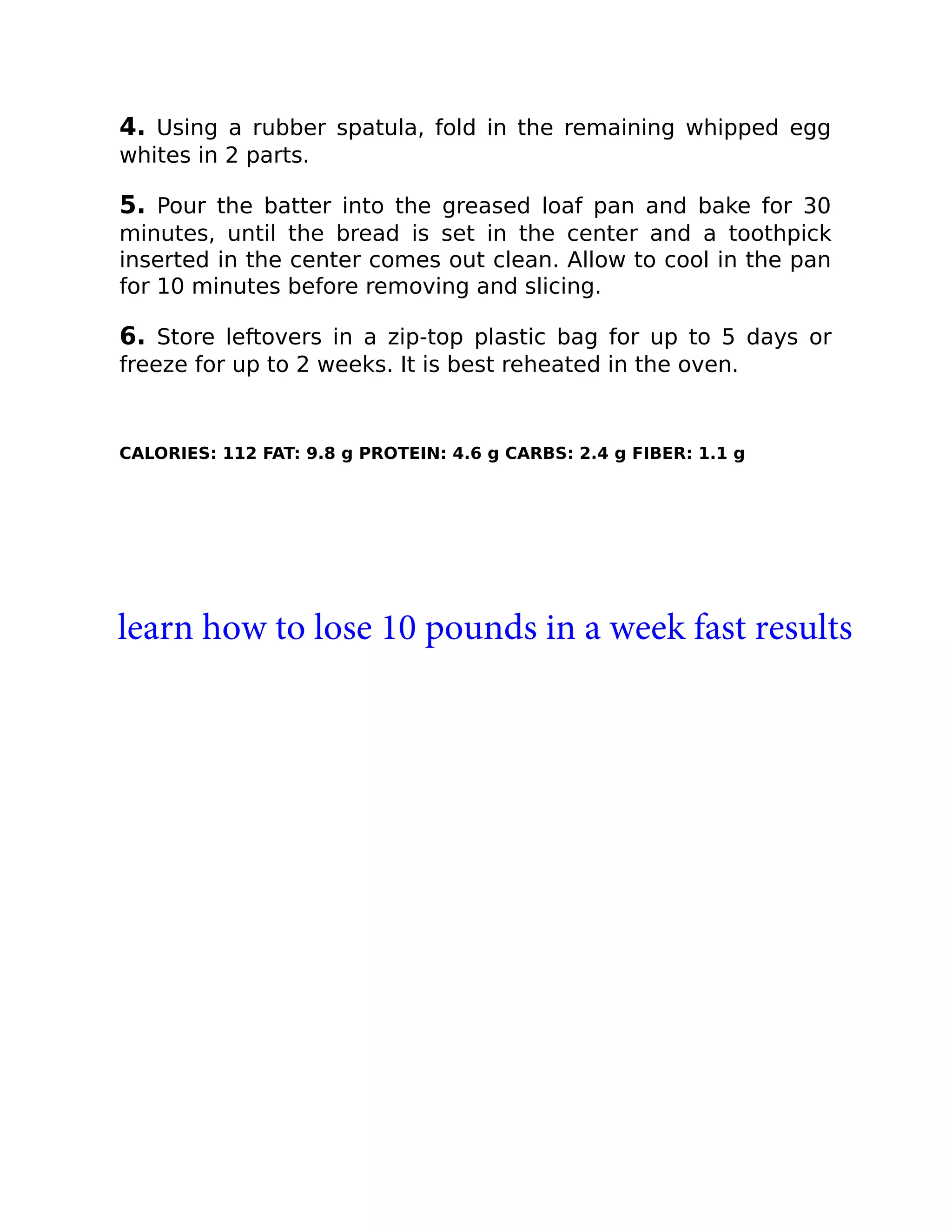 4. Using a rubber spatula, fold in the remaining whipped egg
whites in 2 parts.
5. Pour the batter into the greased loaf pan and bake for 30
minutes, until the bread is set in the center and a toothpick
inserted in the center comes out clean. Allow to cool in the pan
for 10 minutes before removing and slicing.
6. Store leftovers in a zip-top plastic bag for up to 5 days or
freeze for up to 2 weeks. It is best reheated in the oven.
CALORIES: 112 FAT: 9.8 g PROTEIN: 4.6 g CARBS: 2.4 g FIBER: 1.1 g
learn how to lose 10 pounds in a week fast results
 