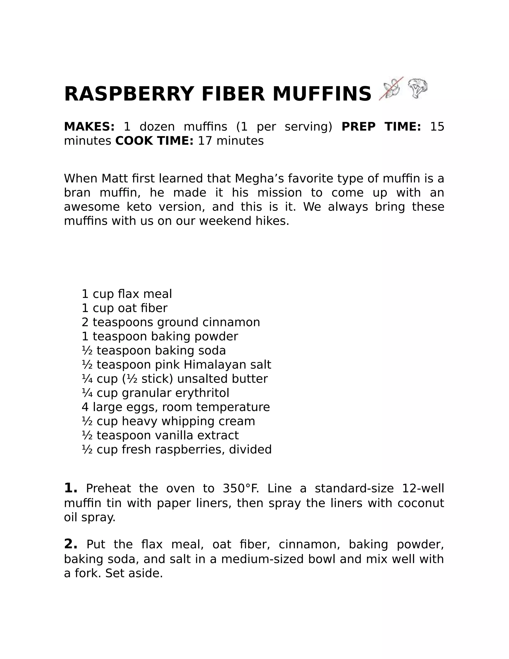 RASPBERRY FIBER MUFFINS
MAKES: 1 dozen muﬃns (1 per serving) PREP TIME: 15
minutes COOK TIME: 17 minutes
When Matt ﬁrst learned that Megha’s favorite type of muﬃn is a
bran muﬃn, he made it his mission to come up with an
awesome keto version, and this is it. We always bring these
muﬃns with us on our weekend hikes.
1 cup ﬂax meal
1 cup oat ﬁber
2 teaspoons ground cinnamon
1 teaspoon baking powder
½ teaspoon baking soda
½ teaspoon pink Himalayan salt
¼ cup (½ stick) unsalted butter
¼ cup granular erythritol
4 large eggs, room temperature
½ cup heavy whipping cream
½ teaspoon vanilla extract
½ cup fresh raspberries, divided
1. Preheat the oven to 350°F. Line a standard-size 12-well
muﬃn tin with paper liners, then spray the liners with coconut
oil spray.
2. Put the ﬂax meal, oat ﬁber, cinnamon, baking powder,
baking soda, and salt in a medium-sized bowl and mix well with
a fork. Set aside.
 