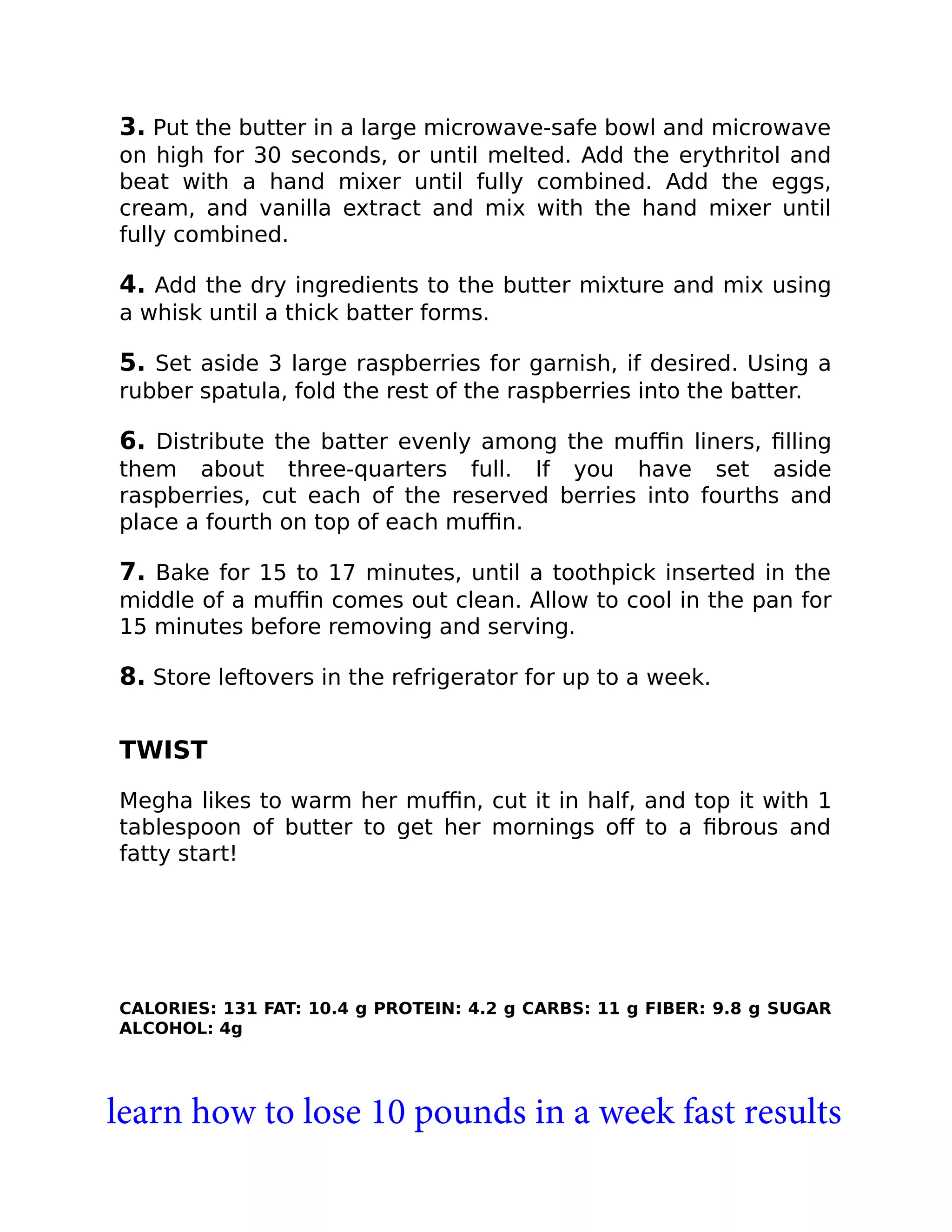 3. Put the butter in a large microwave-safe bowl and microwave
on high for 30 seconds, or until melted. Add the erythritol and
beat with a hand mixer until fully combined. Add the eggs,
cream, and vanilla extract and mix with the hand mixer until
fully combined.
4. Add the dry ingredients to the butter mixture and mix using
a whisk until a thick batter forms.
5. Set aside 3 large raspberries for garnish, if desired. Using a
rubber spatula, fold the rest of the raspberries into the batter.
6. Distribute the batter evenly among the muﬃn liners, ﬁlling
them about three-quarters full. If you have set aside
raspberries, cut each of the reserved berries into fourths and
place a fourth on top of each muﬃn.
7. Bake for 15 to 17 minutes, until a toothpick inserted in the
middle of a muﬃn comes out clean. Allow to cool in the pan for
15 minutes before removing and serving.
8. Store leftovers in the refrigerator for up to a week.
TWIST
Megha likes to warm her muﬃn, cut it in half, and top it with 1
tablespoon of butter to get her mornings oﬀ to a ﬁbrous and
fatty start!
CALORIES: 131 FAT: 10.4 g PROTEIN: 4.2 g CARBS: 11 g FIBER: 9.8 g SUGAR
ALCOHOL: 4g
learn how to lose 10 pounds in a week fast results
 