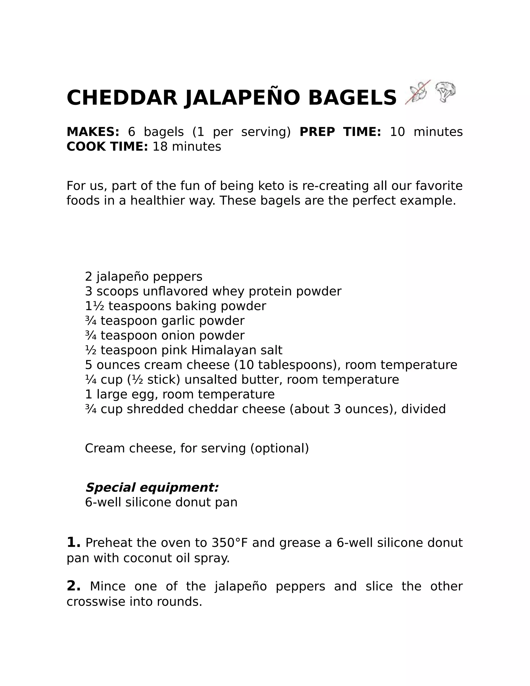 CHEDDAR JALAPEÑO BAGELS
MAKES: 6 bagels (1 per serving) PREP TIME: 10 minutes
COOK TIME: 18 minutes
For us, part of the fun of being keto is re-creating all our favorite
foods in a healthier way. These bagels are the perfect example.
2 jalapeño peppers
3 scoops unﬂavored whey protein powder
1½ teaspoons baking powder
¾ teaspoon garlic powder
¾ teaspoon onion powder
½ teaspoon pink Himalayan salt
5 ounces cream cheese (10 tablespoons), room temperature
¼ cup (½ stick) unsalted butter, room temperature
1 large egg, room temperature
¾ cup shredded cheddar cheese (about 3 ounces), divided
Cream cheese, for serving (optional)
Special equipment:
6-well silicone donut pan
1. Preheat the oven to 350°F and grease a 6-well silicone donut
pan with coconut oil spray.
2. Mince one of the jalapeño peppers and slice the other
crosswise into rounds.
 