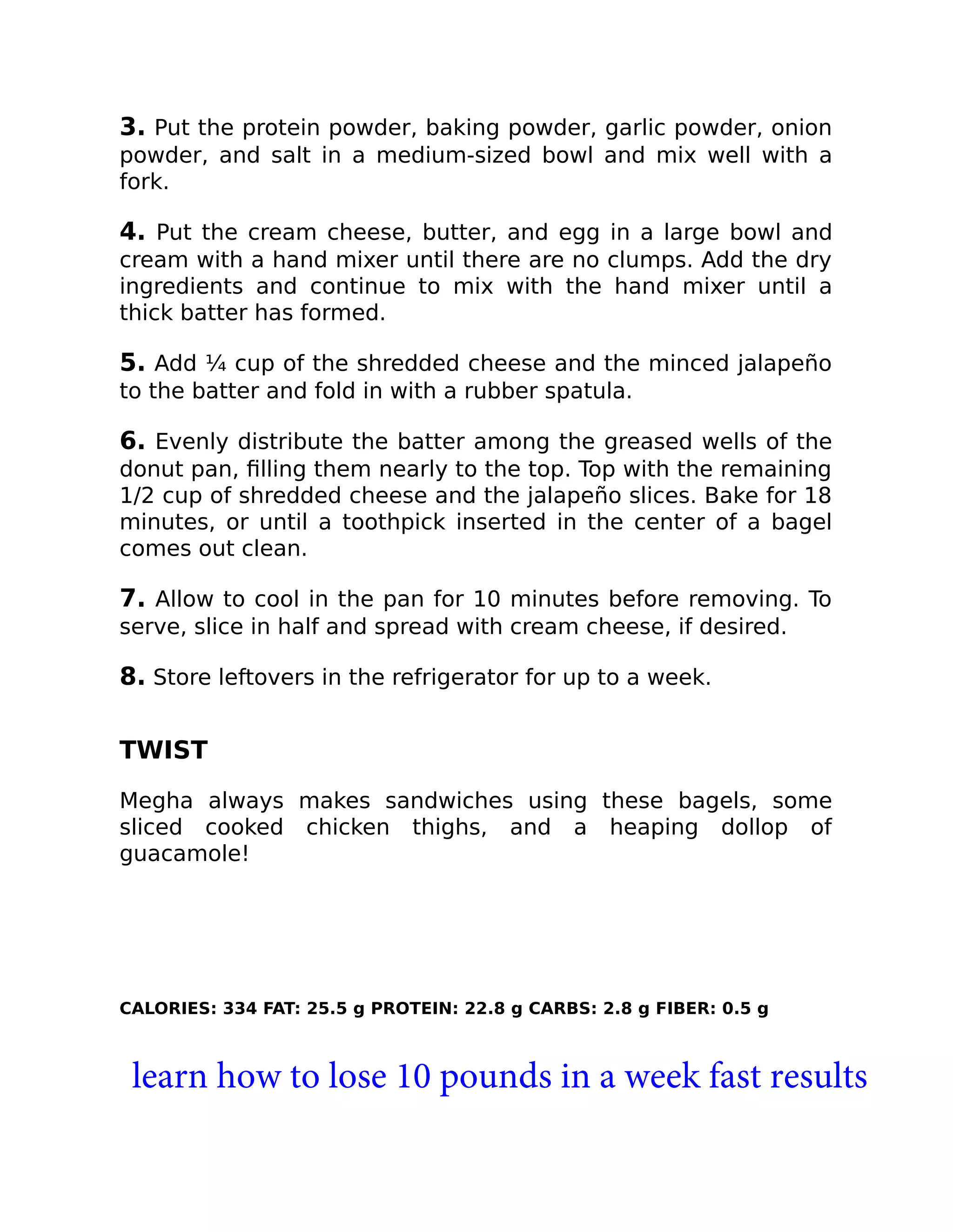 3. Put the protein powder, baking powder, garlic powder, onion
powder, and salt in a medium-sized bowl and mix well with a
fork.
4. Put the cream cheese, butter, and egg in a large bowl and
cream with a hand mixer until there are no clumps. Add the dry
ingredients and continue to mix with the hand mixer until a
thick batter has formed.
5. Add ¼ cup of the shredded cheese and the minced jalapeño
to the batter and fold in with a rubber spatula.
6. Evenly distribute the batter among the greased wells of the
donut pan, ﬁlling them nearly to the top. Top with the remaining
1/2 cup of shredded cheese and the jalapeño slices. Bake for 18
minutes, or until a toothpick inserted in the center of a bagel
comes out clean.
7. Allow to cool in the pan for 10 minutes before removing. To
serve, slice in half and spread with cream cheese, if desired.
8. Store leftovers in the refrigerator for up to a week.
TWIST
Megha always makes sandwiches using these bagels, some
sliced cooked chicken thighs, and a heaping dollop of
guacamole!
CALORIES: 334 FAT: 25.5 g PROTEIN: 22.8 g CARBS: 2.8 g FIBER: 0.5 g
learn how to lose 10 pounds in a week fast results
 