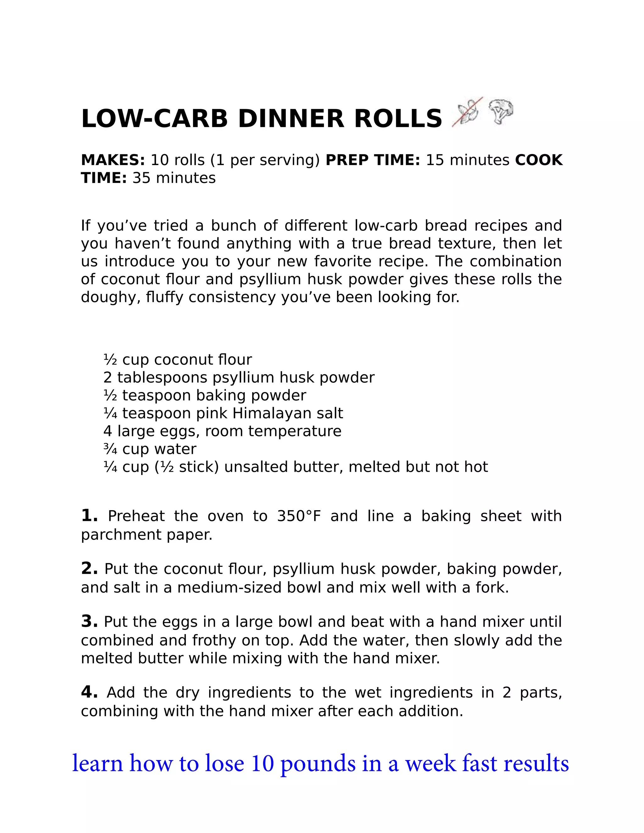 LOW-CARB DINNER ROLLS
MAKES: 10 rolls (1 per serving) PREP TIME: 15 minutes COOK
TIME: 35 minutes
If you’ve tried a bunch of diﬀerent low-carb bread recipes and
you haven’t found anything with a true bread texture, then let
us introduce you to your new favorite recipe. The combination
of coconut ﬂour and psyllium husk powder gives these rolls the
doughy, ﬂuﬀy consistency you’ve been looking for.
½ cup coconut ﬂour
2 tablespoons psyllium husk powder
½ teaspoon baking powder
¼ teaspoon pink Himalayan salt
4 large eggs, room temperature
¾ cup water
¼ cup (½ stick) unsalted butter, melted but not hot
1. Preheat the oven to 350°F and line a baking sheet with
parchment paper.
2. Put the coconut ﬂour, psyllium husk powder, baking powder,
and salt in a medium-sized bowl and mix well with a fork.
3. Put the eggs in a large bowl and beat with a hand mixer until
combined and frothy on top. Add the water, then slowly add the
melted butter while mixing with the hand mixer.
4. Add the dry ingredients to the wet ingredients in 2 parts,
combining with the hand mixer after each addition.
learn how to lose 10 pounds in a week fast results
 