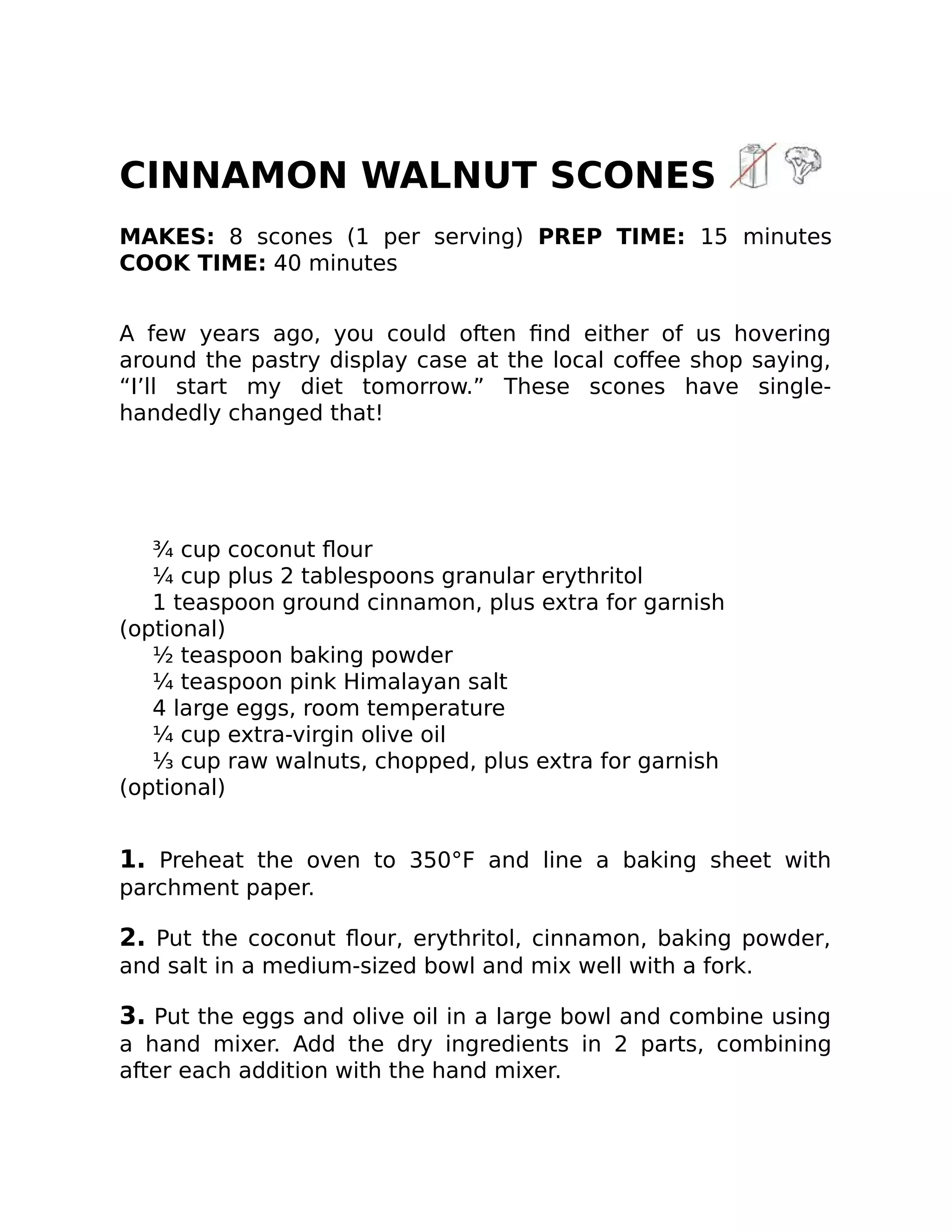 CINNAMON WALNUT SCONES
MAKES: 8 scones (1 per serving) PREP TIME: 15 minutes
COOK TIME: 40 minutes
A few years ago, you could often ﬁnd either of us hovering
around the pastry display case at the local coﬀee shop saying,
“I’ll start my diet tomorrow.” These scones have single-
handedly changed that!
¾ cup coconut ﬂour
¼ cup plus 2 tablespoons granular erythritol
1 teaspoon ground cinnamon, plus extra for garnish
(optional)
½ teaspoon baking powder
¼ teaspoon pink Himalayan salt
4 large eggs, room temperature
¼ cup extra-virgin olive oil
⅓ cup raw walnuts, chopped, plus extra for garnish
(optional)
1. Preheat the oven to 350°F and line a baking sheet with
parchment paper.
2. Put the coconut ﬂour, erythritol, cinnamon, baking powder,
and salt in a medium-sized bowl and mix well with a fork.
3. Put the eggs and olive oil in a large bowl and combine using
a hand mixer. Add the dry ingredients in 2 parts, combining
after each addition with the hand mixer.
 