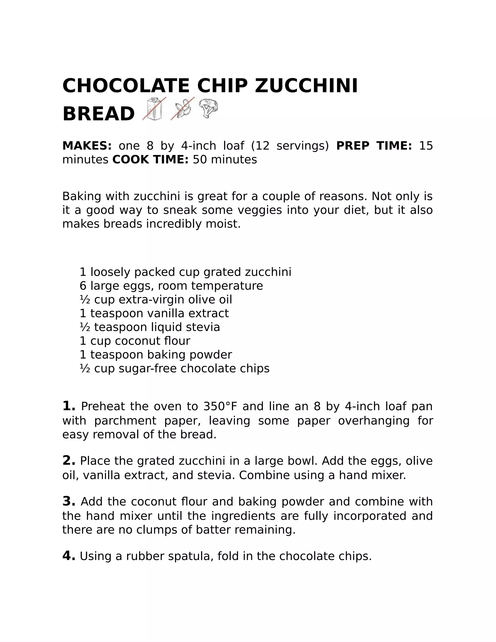 CHOCOLATE CHIP ZUCCHINI
BREAD
MAKES: one 8 by 4-inch loaf (12 servings) PREP TIME: 15
minutes COOK TIME: 50 minutes
Baking with zucchini is great for a couple of reasons. Not only is
it a good way to sneak some veggies into your diet, but it also
makes breads incredibly moist.
1 loosely packed cup grated zucchini
6 large eggs, room temperature
½ cup extra-virgin olive oil
1 teaspoon vanilla extract
½ teaspoon liquid stevia
1 cup coconut ﬂour
1 teaspoon baking powder
½ cup sugar-free chocolate chips
1. Preheat the oven to 350°F and line an 8 by 4-inch loaf pan
with parchment paper, leaving some paper overhanging for
easy removal of the bread.
2. Place the grated zucchini in a large bowl. Add the eggs, olive
oil, vanilla extract, and stevia. Combine using a hand mixer.
3. Add the coconut ﬂour and baking powder and combine with
the hand mixer until the ingredients are fully incorporated and
there are no clumps of batter remaining.
4. Using a rubber spatula, fold in the chocolate chips.
 