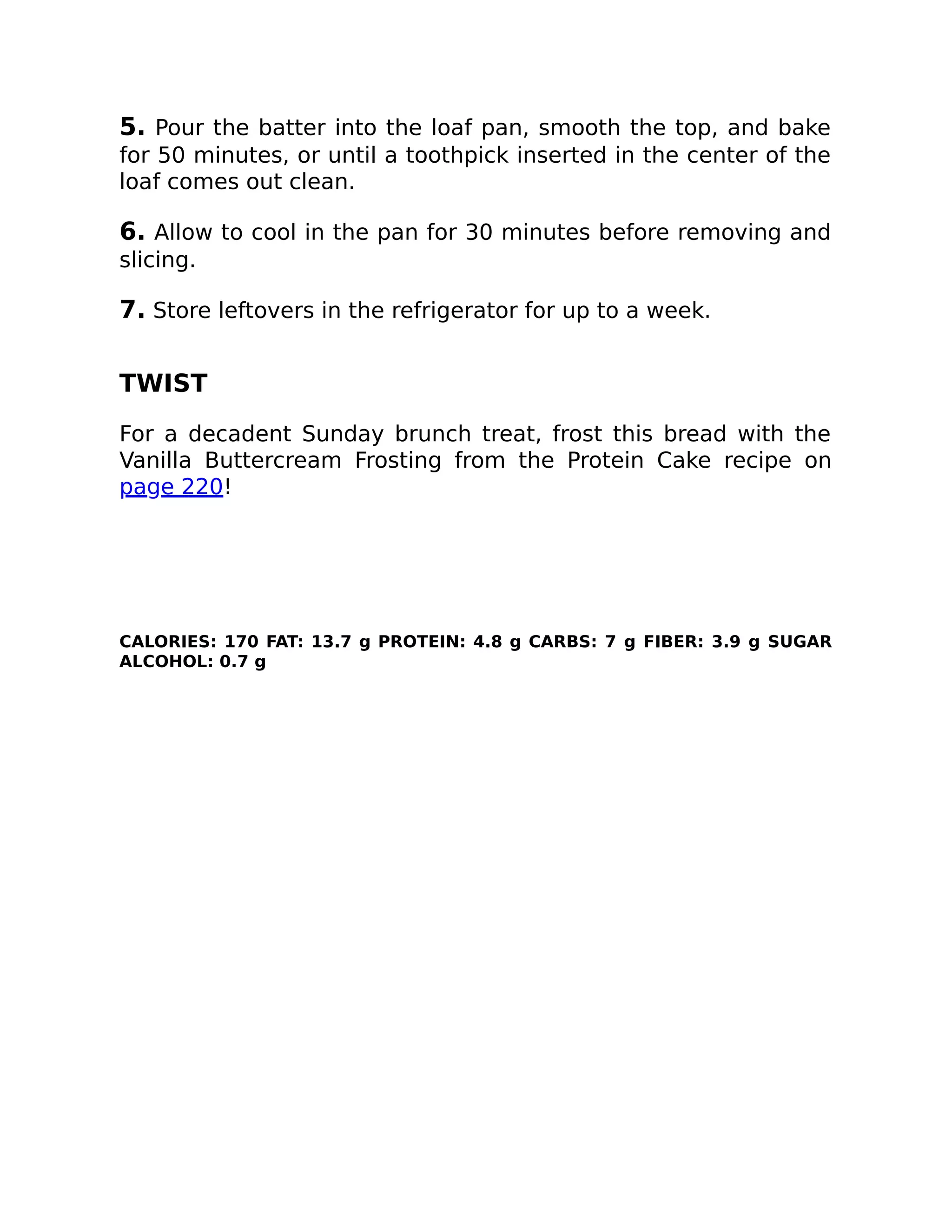 5. Pour the batter into the loaf pan, smooth the top, and bake
for 50 minutes, or until a toothpick inserted in the center of the
loaf comes out clean.
6. Allow to cool in the pan for 30 minutes before removing and
slicing.
7. Store leftovers in the refrigerator for up to a week.
TWIST
For a decadent Sunday brunch treat, frost this bread with the
Vanilla Buttercream Frosting from the Protein Cake recipe on
page 220!
CALORIES: 170 FAT: 13.7 g PROTEIN: 4.8 g CARBS: 7 g FIBER: 3.9 g SUGAR
ALCOHOL: 0.7 g
 