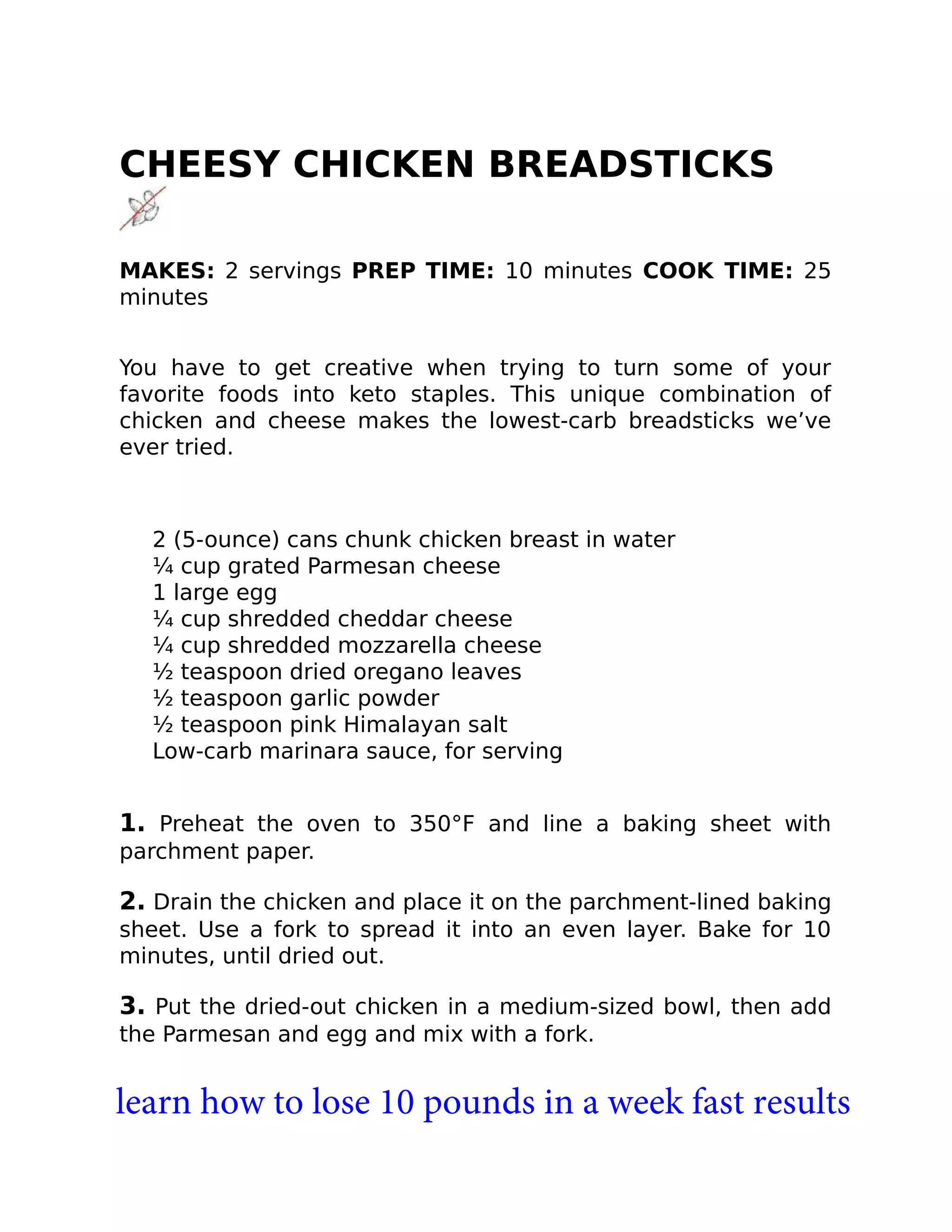 CHEESY CHICKEN BREADSTICKS
MAKES: 2 servings PREP TIME: 10 minutes COOK TIME: 25
minutes
You have to get creative when trying to turn some of your
favorite foods into keto staples. This unique combination of
chicken and cheese makes the lowest-carb breadsticks we’ve
ever tried.
2 (5-ounce) cans chunk chicken breast in water
¼ cup grated Parmesan cheese
1 large egg
¼ cup shredded cheddar cheese
¼ cup shredded mozzarella cheese
½ teaspoon dried oregano leaves
½ teaspoon garlic powder
½ teaspoon pink Himalayan salt
Low-carb marinara sauce, for serving
1. Preheat the oven to 350°F and line a baking sheet with
parchment paper.
2. Drain the chicken and place it on the parchment-lined baking
sheet. Use a fork to spread it into an even layer. Bake for 10
minutes, until dried out.
3. Put the dried-out chicken in a medium-sized bowl, then add
the Parmesan and egg and mix with a fork.
learn how to lose 10 pounds in a week fast results
 