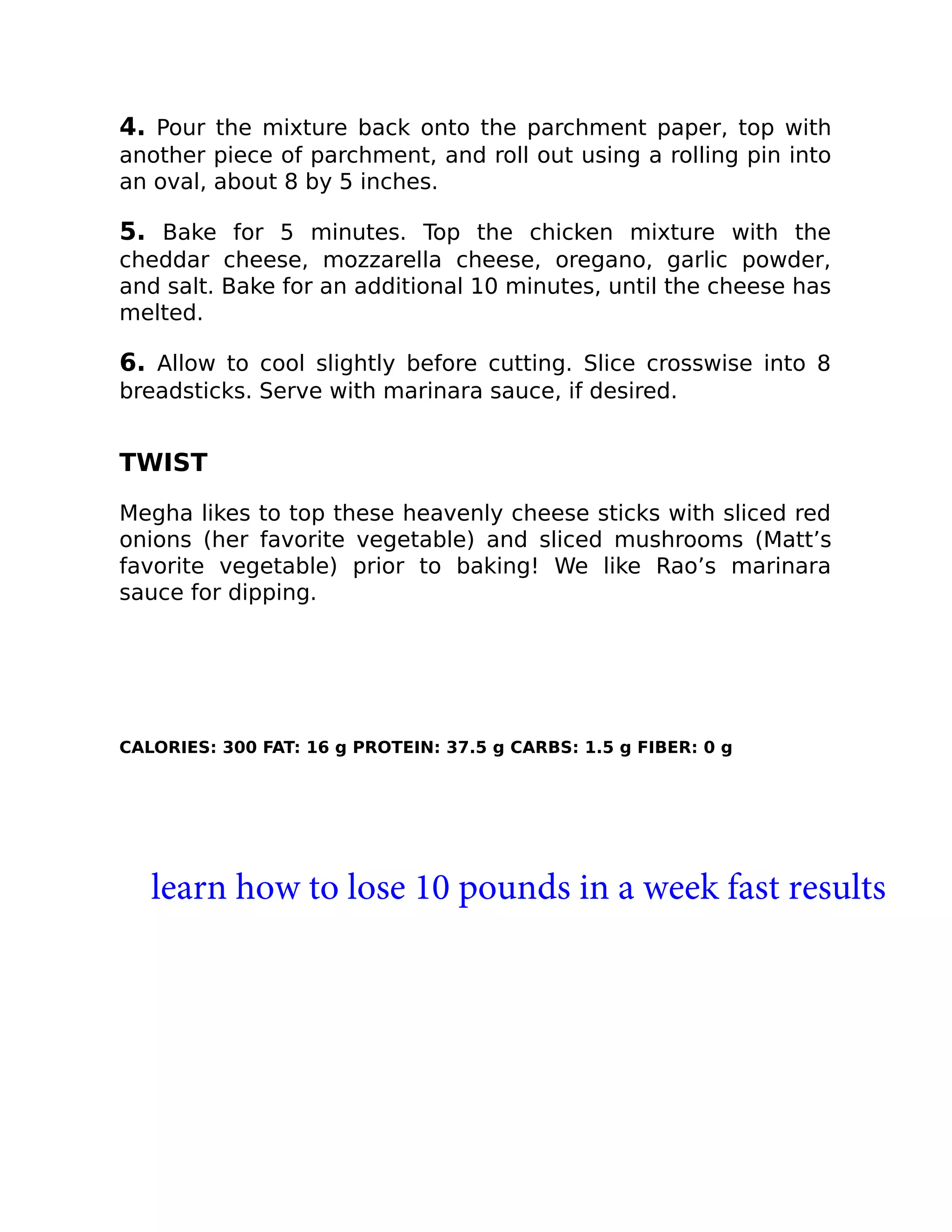 4. Pour the mixture back onto the parchment paper, top with
another piece of parchment, and roll out using a rolling pin into
an oval, about 8 by 5 inches.
5. Bake for 5 minutes. Top the chicken mixture with the
cheddar cheese, mozzarella cheese, oregano, garlic powder,
and salt. Bake for an additional 10 minutes, until the cheese has
melted.
6. Allow to cool slightly before cutting. Slice crosswise into 8
breadsticks. Serve with marinara sauce, if desired.
TWIST
Megha likes to top these heavenly cheese sticks with sliced red
onions (her favorite vegetable) and sliced mushrooms (Matt’s
favorite vegetable) prior to baking! We like Rao’s marinara
sauce for dipping.
CALORIES: 300 FAT: 16 g PROTEIN: 37.5 g CARBS: 1.5 g FIBER: 0 g
learn how to lose 10 pounds in a week fast results
 