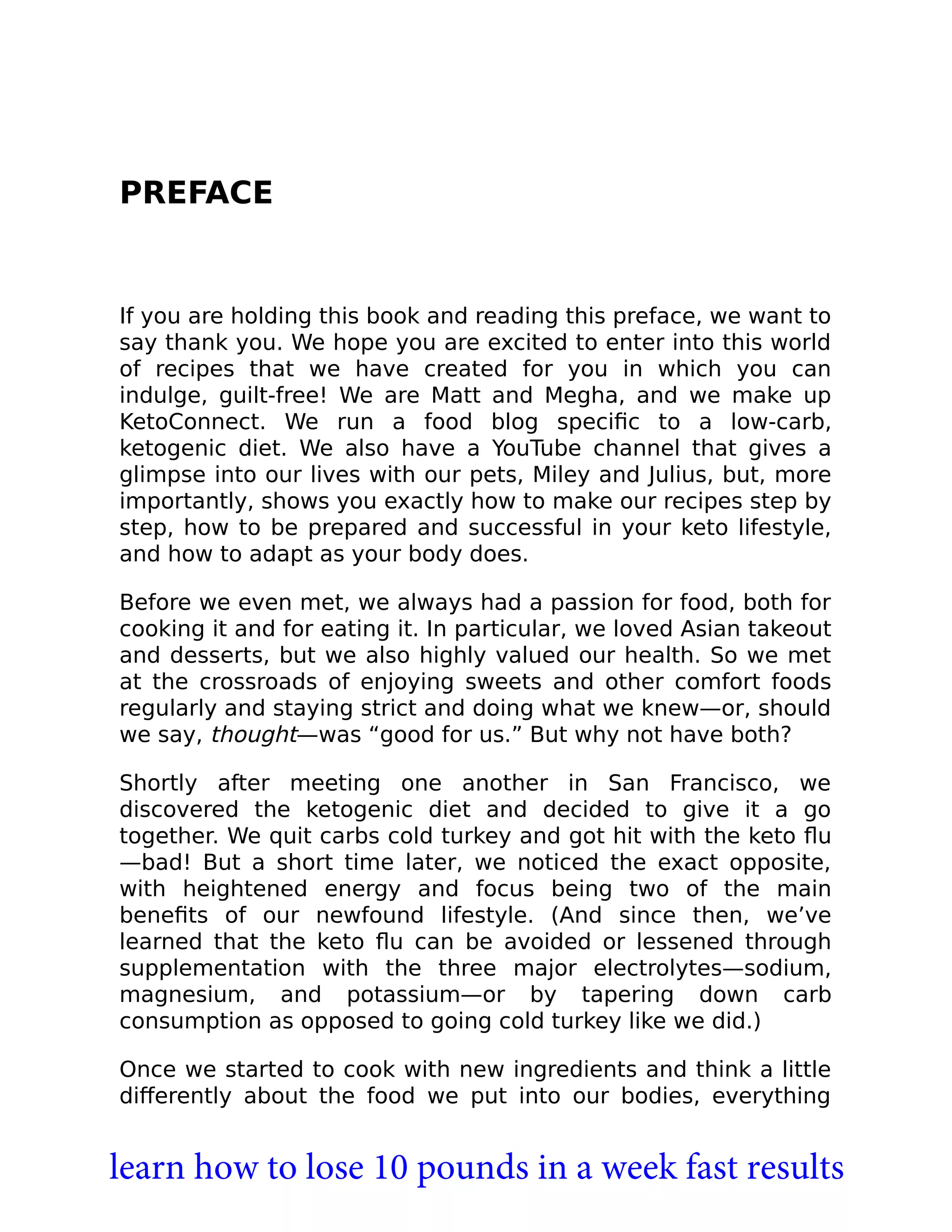 PREFACE
If you are holding this book and reading this preface, we want to
say thank you. We hope you are excited to enter into this world
of recipes that we have created for you in which you can
indulge, guilt-free! We are Matt and Megha, and we make up
KetoConnect. We run a food blog speciﬁc to a low-carb,
ketogenic diet. We also have a YouTube channel that gives a
glimpse into our lives with our pets, Miley and Julius, but, more
importantly, shows you exactly how to make our recipes step by
step, how to be prepared and successful in your keto lifestyle,
and how to adapt as your body does.
Before we even met, we always had a passion for food, both for
cooking it and for eating it. In particular, we loved Asian takeout
and desserts, but we also highly valued our health. So we met
at the crossroads of enjoying sweets and other comfort foods
regularly and staying strict and doing what we knew—or, should
we say, thought—was “good for us.” But why not have both?
Shortly after meeting one another in San Francisco, we
discovered the ketogenic diet and decided to give it a go
together. We quit carbs cold turkey and got hit with the keto ﬂu
—bad! But a short time later, we noticed the exact opposite,
with heightened energy and focus being two of the main
beneﬁts of our newfound lifestyle. (And since then, we’ve
learned that the keto ﬂu can be avoided or lessened through
supplementation with the three major electrolytes—sodium,
magnesium, and potassium—or by tapering down carb
consumption as opposed to going cold turkey like we did.)
Once we started to cook with new ingredients and think a little
diﬀerently about the food we put into our bodies, everything
learn how to lose 10 pounds in a week fast results
 