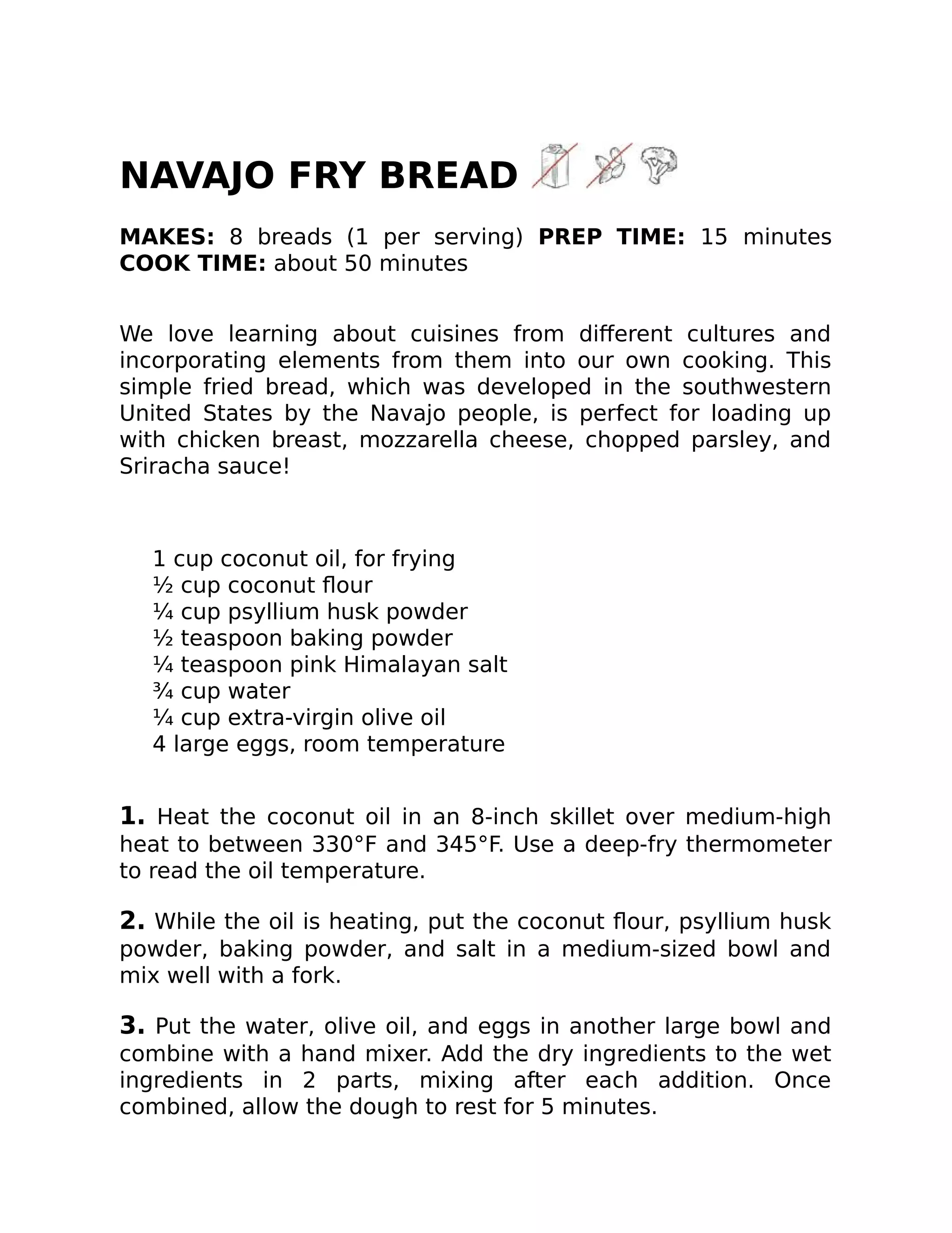 NAVAJO FRY BREAD
MAKES: 8 breads (1 per serving) PREP TIME: 15 minutes
COOK TIME: about 50 minutes
We love learning about cuisines from diﬀerent cultures and
incorporating elements from them into our own cooking. This
simple fried bread, which was developed in the southwestern
United States by the Navajo people, is perfect for loading up
with chicken breast, mozzarella cheese, chopped parsley, and
Sriracha sauce!
1 cup coconut oil, for frying
½ cup coconut ﬂour
¼ cup psyllium husk powder
½ teaspoon baking powder
¼ teaspoon pink Himalayan salt
¾ cup water
¼ cup extra-virgin olive oil
4 large eggs, room temperature
1. Heat the coconut oil in an 8-inch skillet over medium-high
heat to between 330°F and 345°F. Use a deep-fry thermometer
to read the oil temperature.
2. While the oil is heating, put the coconut ﬂour, psyllium husk
powder, baking powder, and salt in a medium-sized bowl and
mix well with a fork.
3. Put the water, olive oil, and eggs in another large bowl and
combine with a hand mixer. Add the dry ingredients to the wet
ingredients in 2 parts, mixing after each addition. Once
combined, allow the dough to rest for 5 minutes.
 