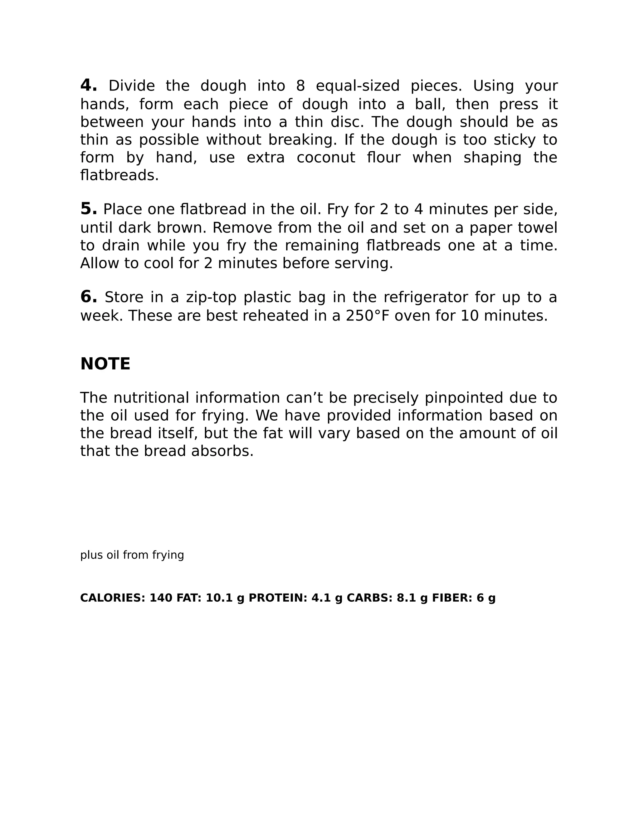 4. Divide the dough into 8 equal-sized pieces. Using your
hands, form each piece of dough into a ball, then press it
between your hands into a thin disc. The dough should be as
thin as possible without breaking. If the dough is too sticky to
form by hand, use extra coconut ﬂour when shaping the
ﬂatbreads.
5. Place one ﬂatbread in the oil. Fry for 2 to 4 minutes per side,
until dark brown. Remove from the oil and set on a paper towel
to drain while you fry the remaining ﬂatbreads one at a time.
Allow to cool for 2 minutes before serving.
6. Store in a zip-top plastic bag in the refrigerator for up to a
week. These are best reheated in a 250°F oven for 10 minutes.
NOTE
The nutritional information can’t be precisely pinpointed due to
the oil used for frying. We have provided information based on
the bread itself, but the fat will vary based on the amount of oil
that the bread absorbs.
plus oil from frying
CALORIES: 140 FAT: 10.1 g PROTEIN: 4.1 g CARBS: 8.1 g FIBER: 6 g
 