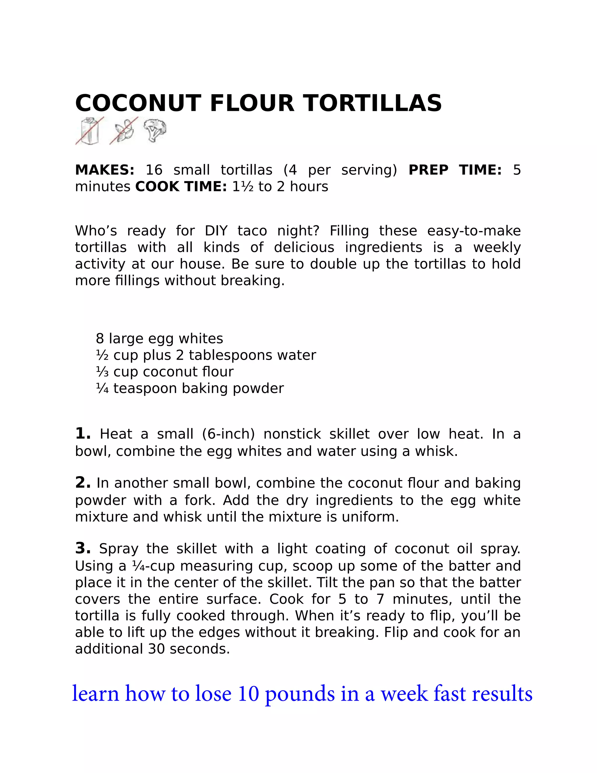 COCONUT FLOUR TORTILLAS
MAKES: 16 small tortillas (4 per serving) PREP TIME: 5
minutes COOK TIME: 1½ to 2 hours
Who’s ready for DIY taco night? Filling these easy-to-make
tortillas with all kinds of delicious ingredients is a weekly
activity at our house. Be sure to double up the tortillas to hold
more ﬁllings without breaking.
8 large egg whites
½ cup plus 2 tablespoons water
⅓ cup coconut ﬂour
¼ teaspoon baking powder
1. Heat a small (6-inch) nonstick skillet over low heat. In a
bowl, combine the egg whites and water using a whisk.
2. In another small bowl, combine the coconut ﬂour and baking
powder with a fork. Add the dry ingredients to the egg white
mixture and whisk until the mixture is uniform.
3. Spray the skillet with a light coating of coconut oil spray.
Using a ¼-cup measuring cup, scoop up some of the batter and
place it in the center of the skillet. Tilt the pan so that the batter
covers the entire surface. Cook for 5 to 7 minutes, until the
tortilla is fully cooked through. When it’s ready to ﬂip, you’ll be
able to lift up the edges without it breaking. Flip and cook for an
additional 30 seconds.
learn how to lose 10 pounds in a week fast results
 