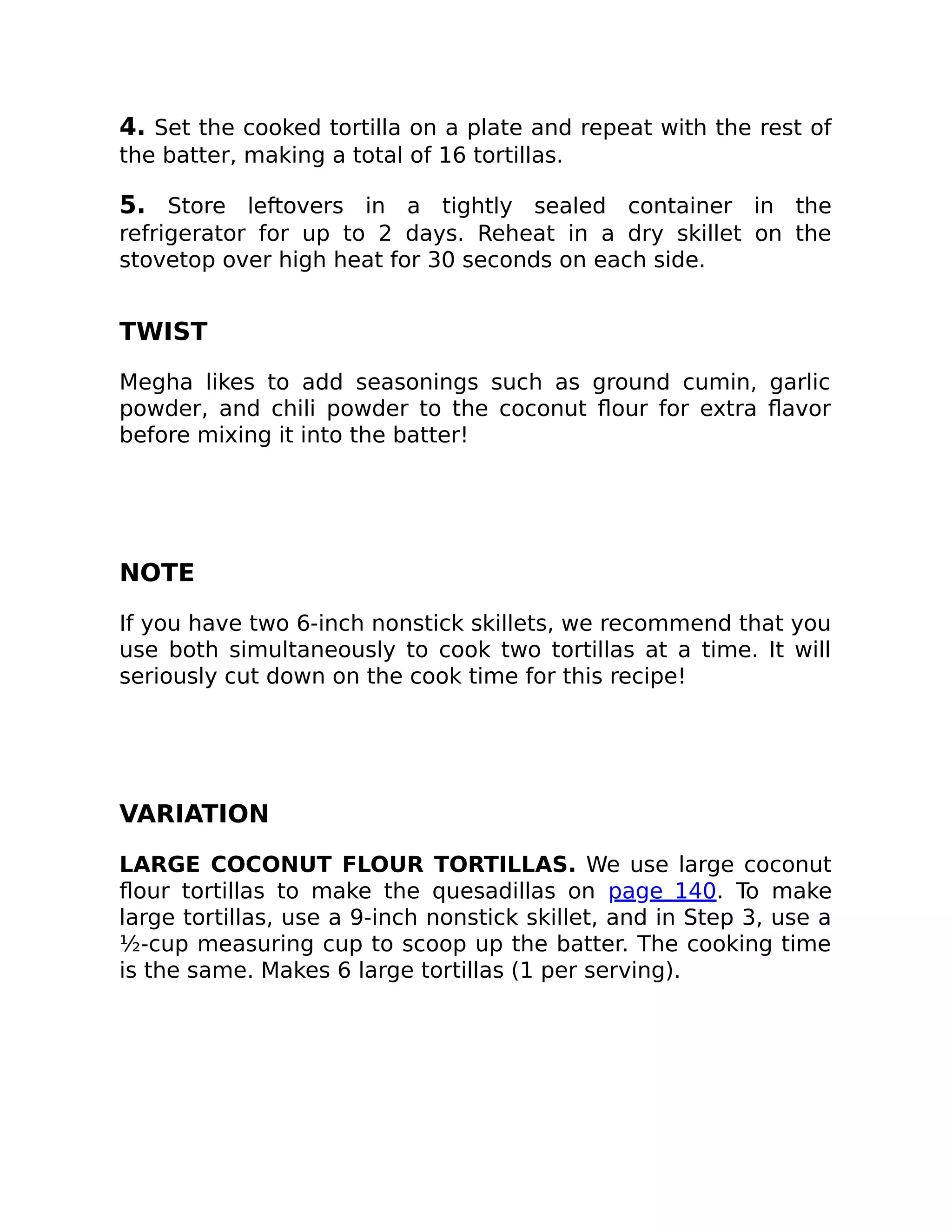 4. Set the cooked tortilla on a plate and repeat with the rest of
the batter, making a total of 16 tortillas.
5. Store leftovers in a tightly sealed container in the
refrigerator for up to 2 days. Reheat in a dry skillet on the
stovetop over high heat for 30 seconds on each side.
TWIST
Megha likes to add seasonings such as ground cumin, garlic
powder, and chili powder to the coconut ﬂour for extra ﬂavor
before mixing it into the batter!
NOTE
If you have two 6-inch nonstick skillets, we recommend that you
use both simultaneously to cook two tortillas at a time. It will
seriously cut down on the cook time for this recipe!
VARIATION
LARGE COCONUT FLOUR TORTILLAS. We use large coconut
ﬂour tortillas to make the quesadillas on page 140. To make
large tortillas, use a 9-inch nonstick skillet, and in Step 3, use a
½-cup measuring cup to scoop up the batter. The cooking time
is the same. Makes 6 large tortillas (1 per serving).
 