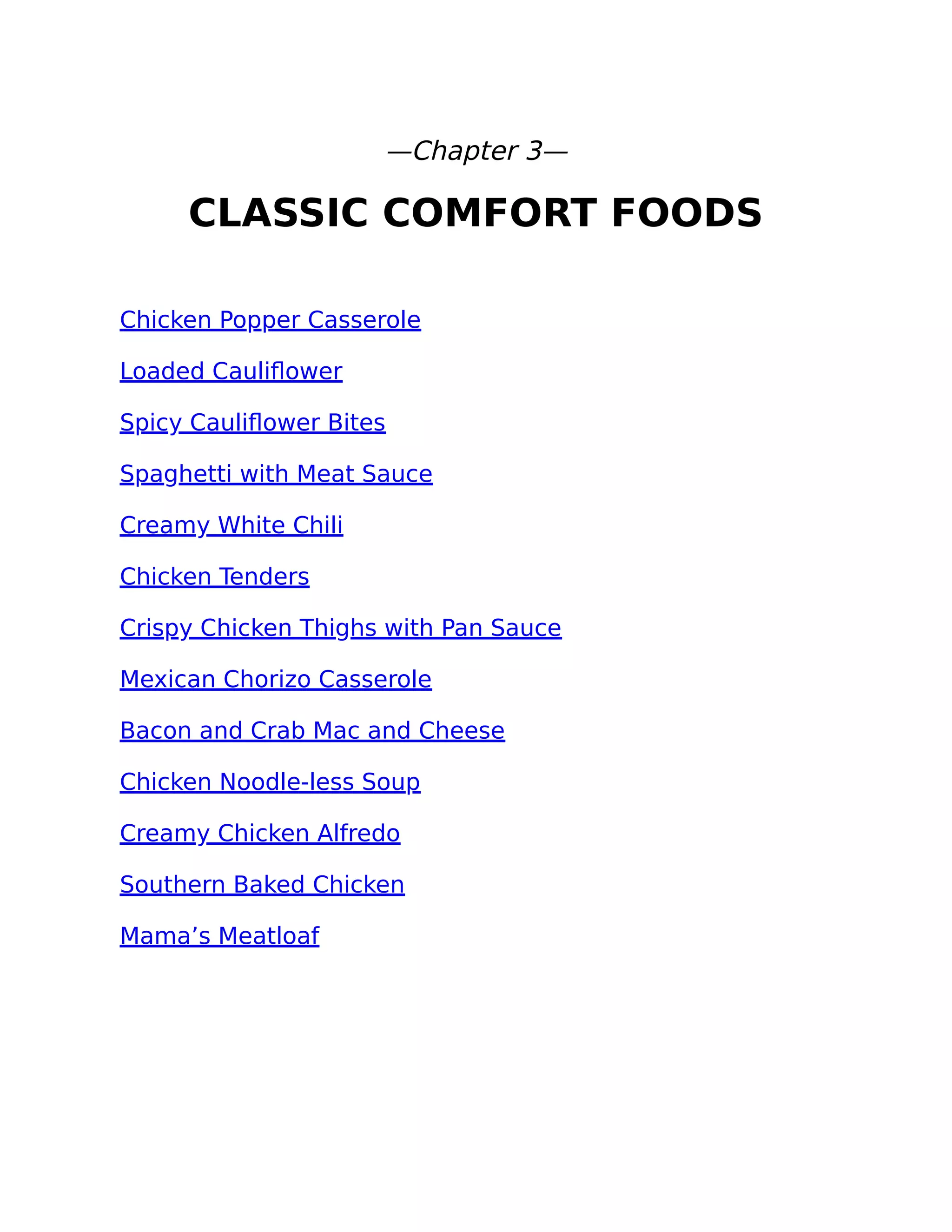 —Chapter 3—
CLASSIC COMFORT FOODS
Chicken Popper Casserole
Loaded Cauliﬂower
Spicy Cauliﬂower Bites
Spaghetti with Meat Sauce
Creamy White Chili
Chicken Tenders
Crispy Chicken Thighs with Pan Sauce
Mexican Chorizo Casserole
Bacon and Crab Mac and Cheese
Chicken Noodle-less Soup
Creamy Chicken Alfredo
Southern Baked Chicken
Mama’s Meatloaf
 