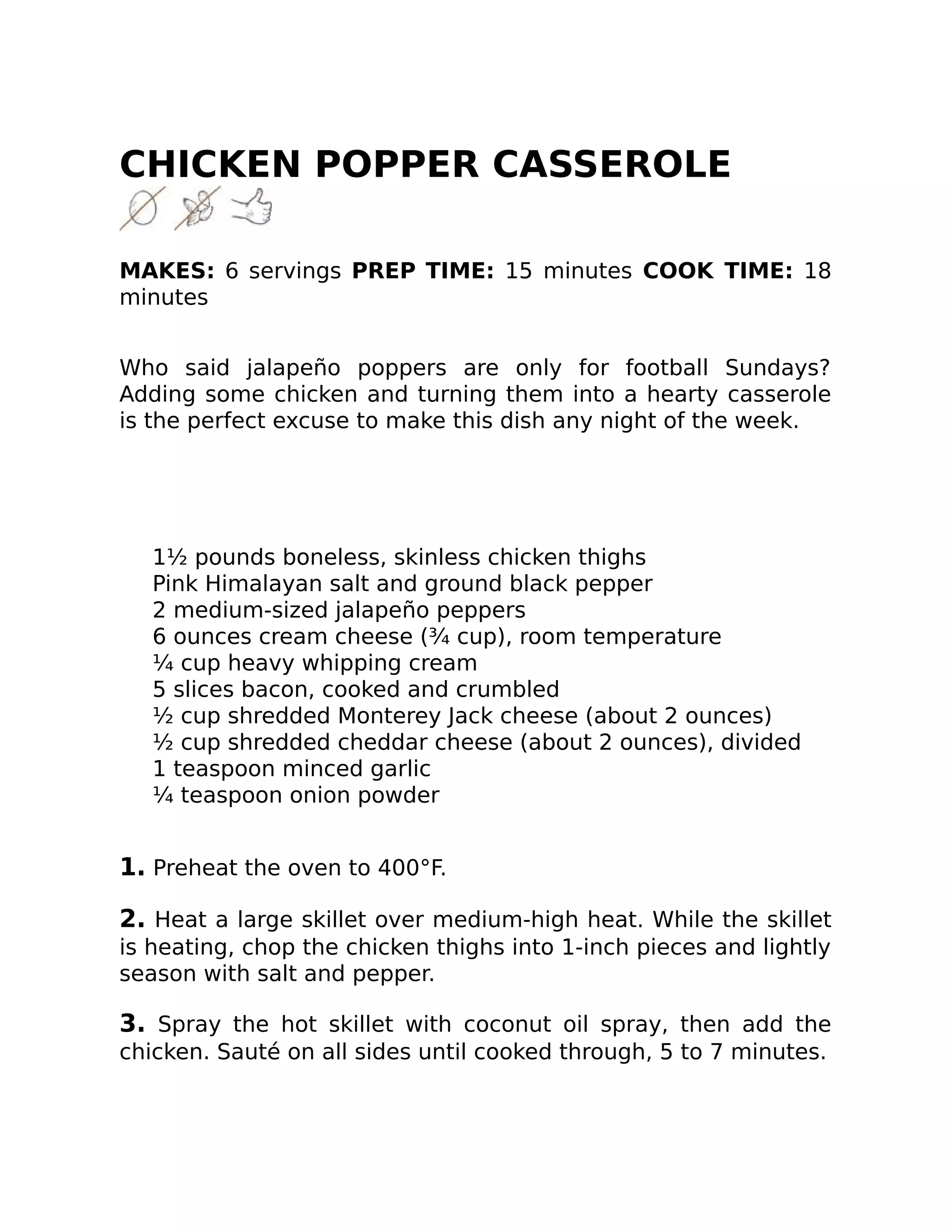 CHICKEN POPPER CASSEROLE
MAKES: 6 servings PREP TIME: 15 minutes COOK TIME: 18
minutes
Who said jalapeño poppers are only for football Sundays?
Adding some chicken and turning them into a hearty casserole
is the perfect excuse to make this dish any night of the week.
1½ pounds boneless, skinless chicken thighs
Pink Himalayan salt and ground black pepper
2 medium-sized jalapeño peppers
6 ounces cream cheese (¾ cup), room temperature
¼ cup heavy whipping cream
5 slices bacon, cooked and crumbled
½ cup shredded Monterey Jack cheese (about 2 ounces)
½ cup shredded cheddar cheese (about 2 ounces), divided
1 teaspoon minced garlic
¼ teaspoon onion powder
1. Preheat the oven to 400°F.
2. Heat a large skillet over medium-high heat. While the skillet
is heating, chop the chicken thighs into 1-inch pieces and lightly
season with salt and pepper.
3. Spray the hot skillet with coconut oil spray, then add the
chicken. Sauté on all sides until cooked through, 5 to 7 minutes.
 