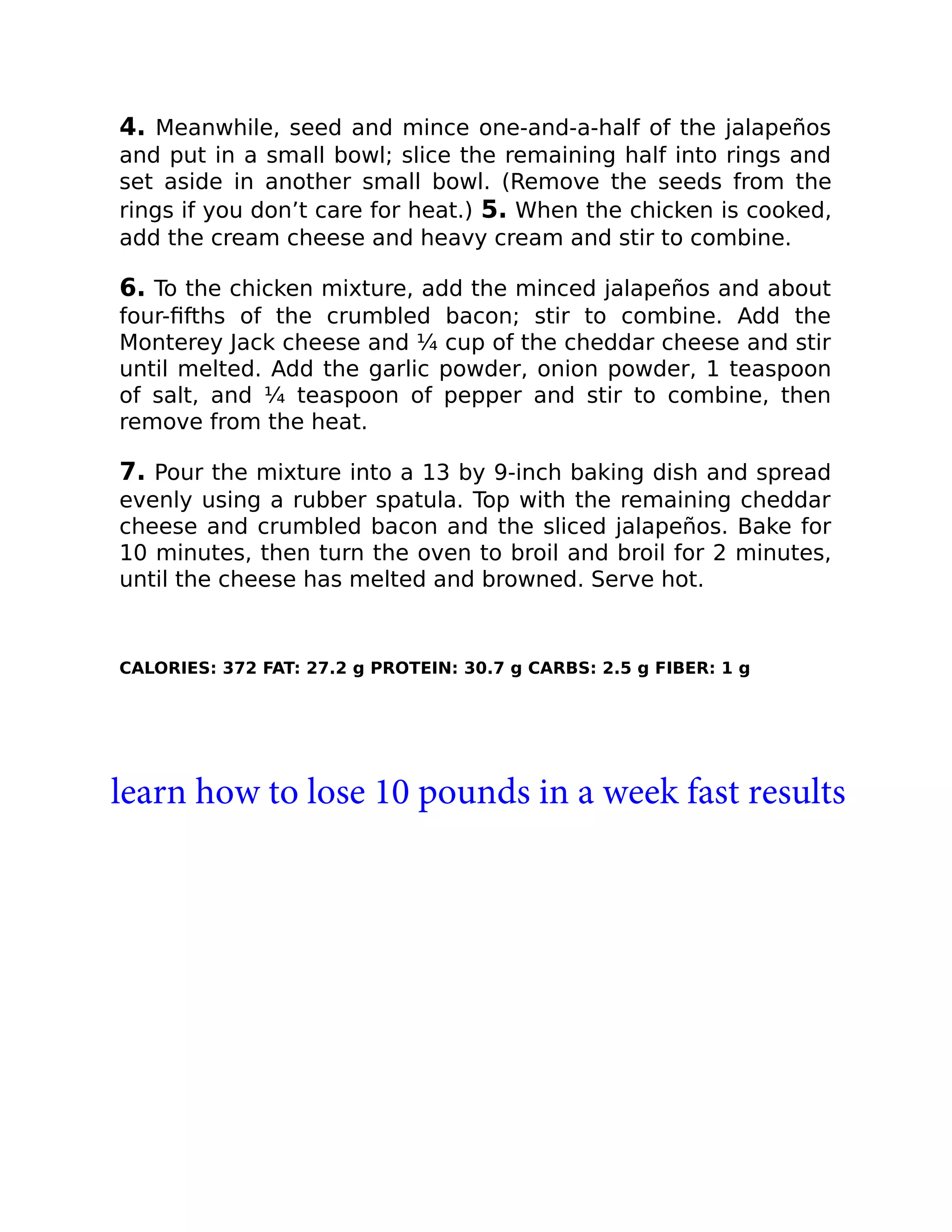 4. Meanwhile, seed and mince one-and-a-half of the jalapeños
and put in a small bowl; slice the remaining half into rings and
set aside in another small bowl. (Remove the seeds from the
rings if you don’t care for heat.) 5. When the chicken is cooked,
add the cream cheese and heavy cream and stir to combine.
6. To the chicken mixture, add the minced jalapeños and about
four-ﬁfths of the crumbled bacon; stir to combine. Add the
Monterey Jack cheese and ¼ cup of the cheddar cheese and stir
until melted. Add the garlic powder, onion powder, 1 teaspoon
of salt, and ¼ teaspoon of pepper and stir to combine, then
remove from the heat.
7. Pour the mixture into a 13 by 9-inch baking dish and spread
evenly using a rubber spatula. Top with the remaining cheddar
cheese and crumbled bacon and the sliced jalapeños. Bake for
10 minutes, then turn the oven to broil and broil for 2 minutes,
until the cheese has melted and browned. Serve hot.
CALORIES: 372 FAT: 27.2 g PROTEIN: 30.7 g CARBS: 2.5 g FIBER: 1 g
learn how to lose 10 pounds in a week fast results
 