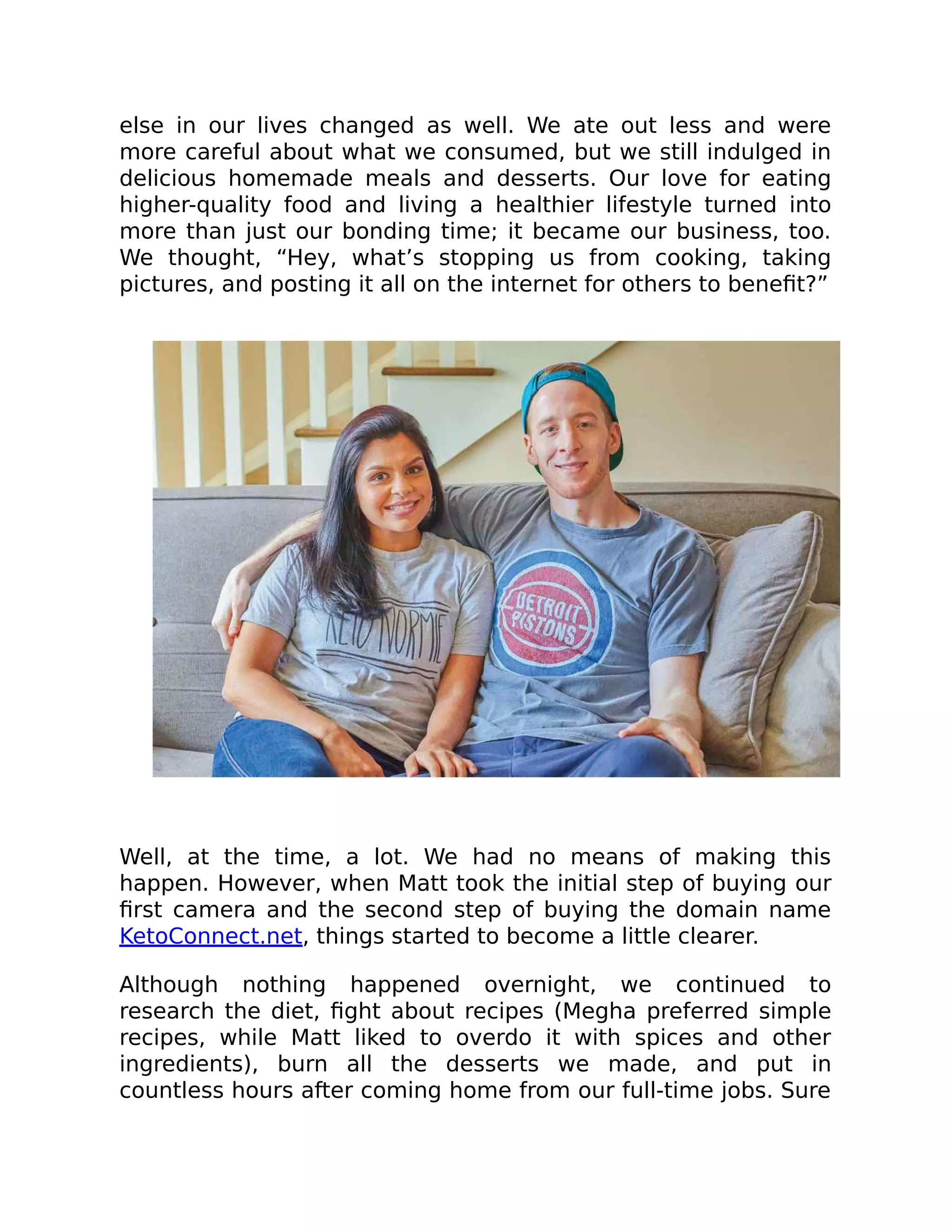 else in our lives changed as well. We ate out less and were
more careful about what we consumed, but we still indulged in
delicious homemade meals and desserts. Our love for eating
higher-quality food and living a healthier lifestyle turned into
more than just our bonding time; it became our business, too.
We thought, “Hey, what’s stopping us from cooking, taking
pictures, and posting it all on the internet for others to beneﬁt?”
Well, at the time, a lot. We had no means of making this
happen. However, when Matt took the initial step of buying our
ﬁrst camera and the second step of buying the domain name
KetoConnect.net, things started to become a little clearer.
Although nothing happened overnight, we continued to
research the diet, ﬁght about recipes (Megha preferred simple
recipes, while Matt liked to overdo it with spices and other
ingredients), burn all the desserts we made, and put in
countless hours after coming home from our full-time jobs. Sure
 