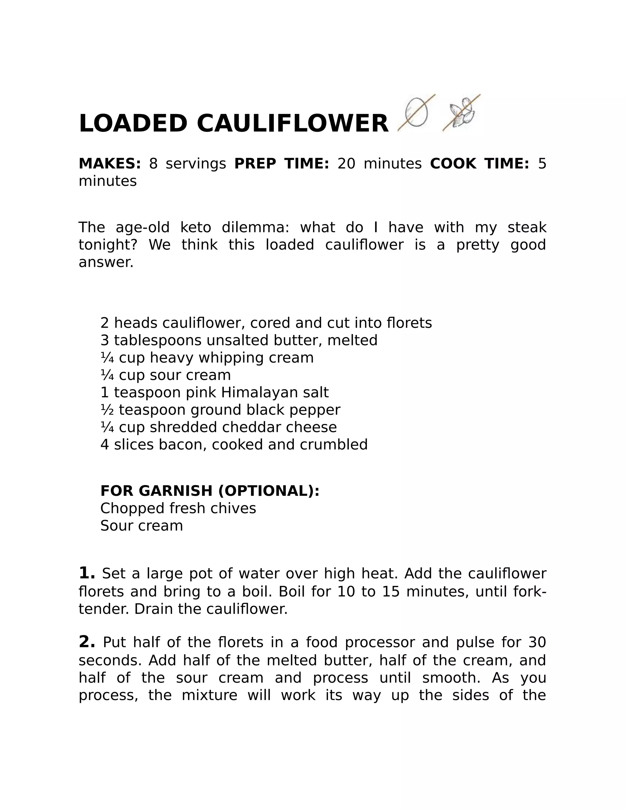 LOADED CAULIFLOWER
MAKES: 8 servings PREP TIME: 20 minutes COOK TIME: 5
minutes
The age-old keto dilemma: what do I have with my steak
tonight? We think this loaded cauliﬂower is a pretty good
answer.
2 heads cauliﬂower, cored and cut into ﬂorets
3 tablespoons unsalted butter, melted
¼ cup heavy whipping cream
¼ cup sour cream
1 teaspoon pink Himalayan salt
½ teaspoon ground black pepper
¼ cup shredded cheddar cheese
4 slices bacon, cooked and crumbled
FOR GARNISH (OPTIONAL):
Chopped fresh chives
Sour cream
1. Set a large pot of water over high heat. Add the cauliﬂower
ﬂorets and bring to a boil. Boil for 10 to 15 minutes, until fork-
tender. Drain the cauliﬂower.
2. Put half of the ﬂorets in a food processor and pulse for 30
seconds. Add half of the melted butter, half of the cream, and
half of the sour cream and process until smooth. As you
process, the mixture will work its way up the sides of the
 
