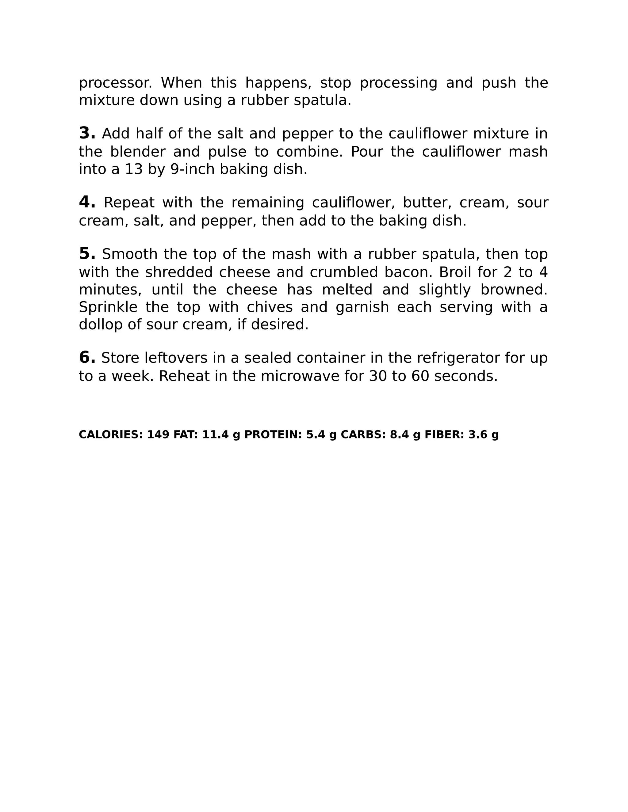 processor. When this happens, stop processing and push the
mixture down using a rubber spatula.
3. Add half of the salt and pepper to the cauliﬂower mixture in
the blender and pulse to combine. Pour the cauliﬂower mash
into a 13 by 9-inch baking dish.
4. Repeat with the remaining cauliﬂower, butter, cream, sour
cream, salt, and pepper, then add to the baking dish.
5. Smooth the top of the mash with a rubber spatula, then top
with the shredded cheese and crumbled bacon. Broil for 2 to 4
minutes, until the cheese has melted and slightly browned.
Sprinkle the top with chives and garnish each serving with a
dollop of sour cream, if desired.
6. Store leftovers in a sealed container in the refrigerator for up
to a week. Reheat in the microwave for 30 to 60 seconds.
CALORIES: 149 FAT: 11.4 g PROTEIN: 5.4 g CARBS: 8.4 g FIBER: 3.6 g
 