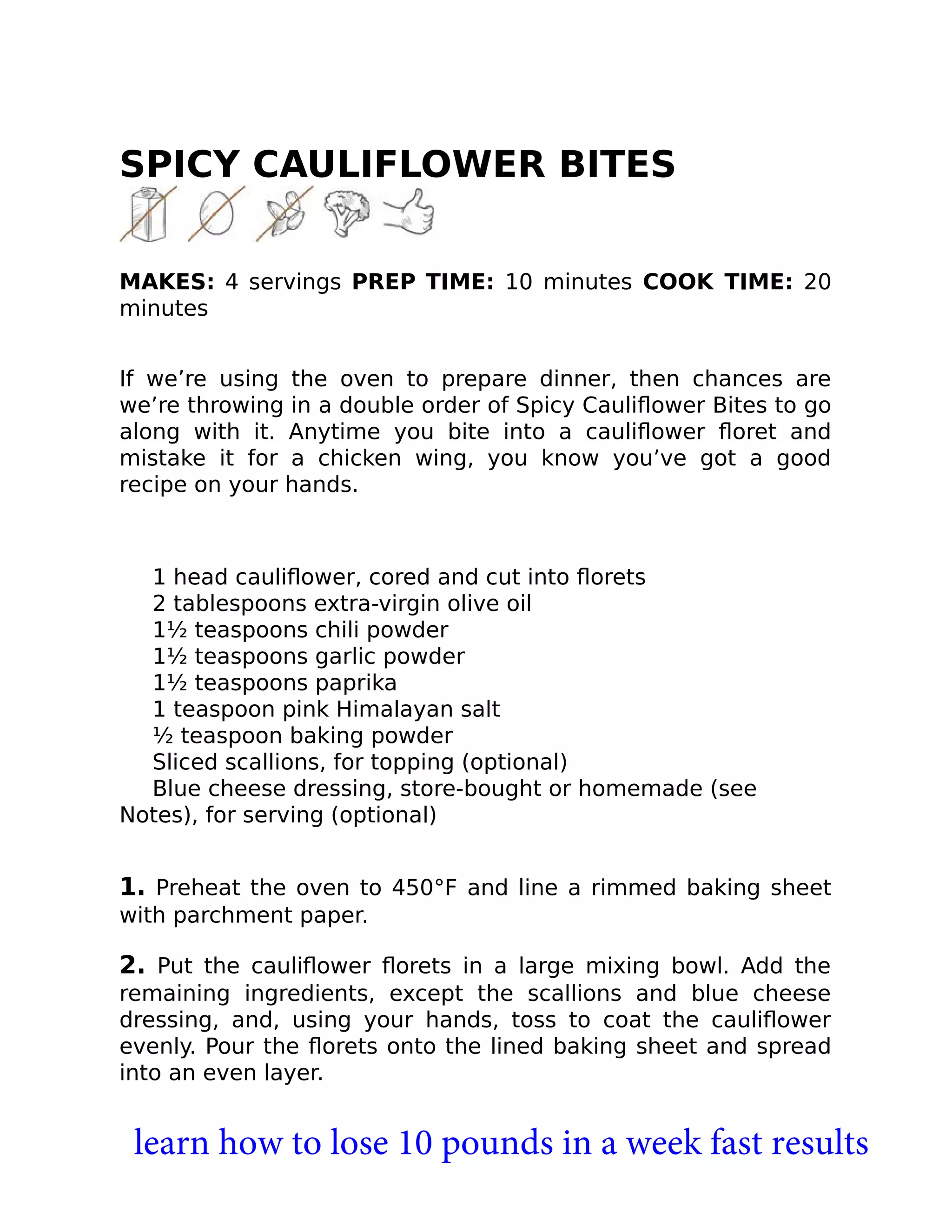 SPICY CAULIFLOWER BITES
MAKES: 4 servings PREP TIME: 10 minutes COOK TIME: 20
minutes
If we’re using the oven to prepare dinner, then chances are
we’re throwing in a double order of Spicy Cauliﬂower Bites to go
along with it. Anytime you bite into a cauliﬂower ﬂoret and
mistake it for a chicken wing, you know you’ve got a good
recipe on your hands.
1 head cauliﬂower, cored and cut into ﬂorets
2 tablespoons extra-virgin olive oil
1½ teaspoons chili powder
1½ teaspoons garlic powder
1½ teaspoons paprika
1 teaspoon pink Himalayan salt
½ teaspoon baking powder
Sliced scallions, for topping (optional)
Blue cheese dressing, store-bought or homemade (see
Notes), for serving (optional)
1. Preheat the oven to 450°F and line a rimmed baking sheet
with parchment paper.
2. Put the cauliﬂower ﬂorets in a large mixing bowl. Add the
remaining ingredients, except the scallions and blue cheese
dressing, and, using your hands, toss to coat the cauliﬂower
evenly. Pour the ﬂorets onto the lined baking sheet and spread
into an even layer.
learn how to lose 10 pounds in a week fast results
 