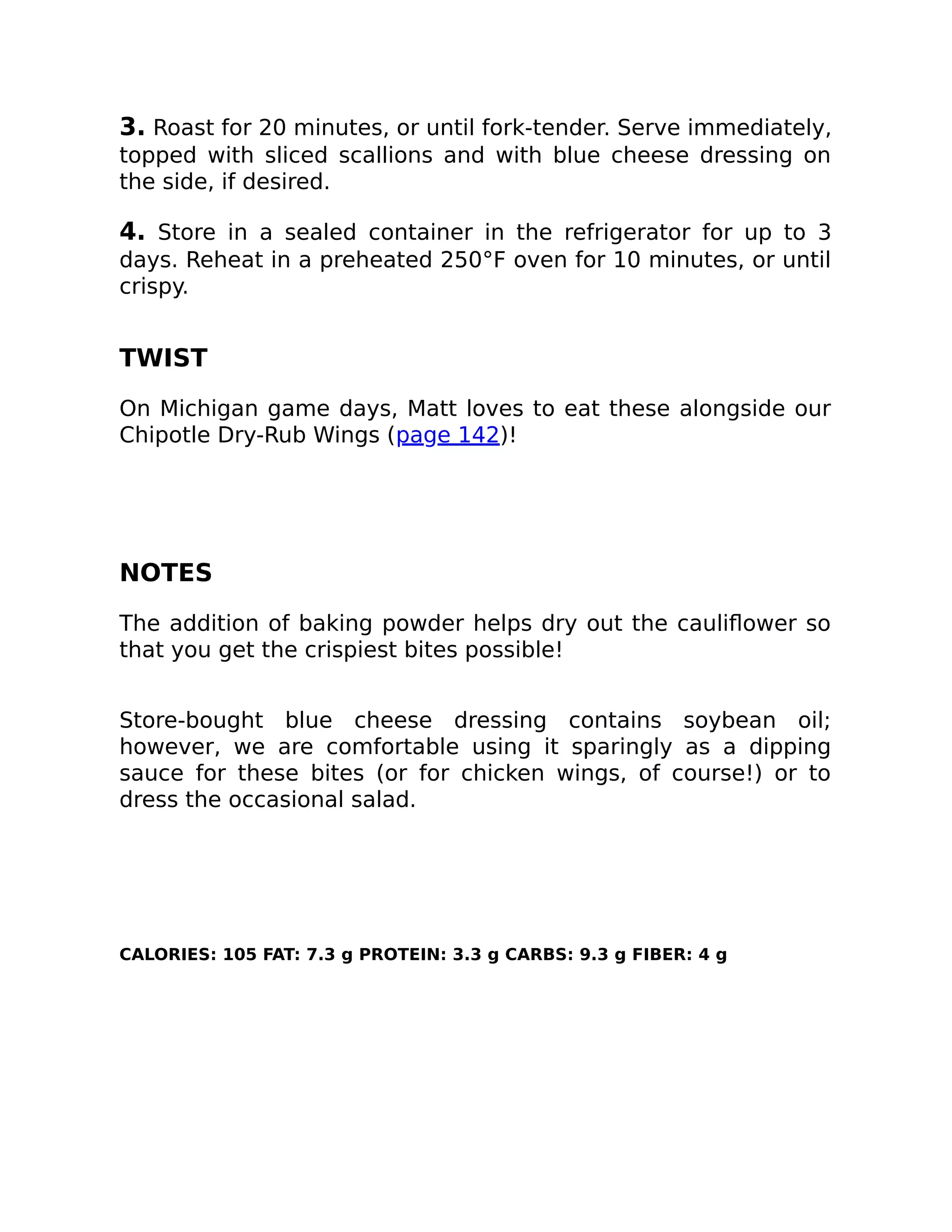 3. Roast for 20 minutes, or until fork-tender. Serve immediately,
topped with sliced scallions and with blue cheese dressing on
the side, if desired.
4. Store in a sealed container in the refrigerator for up to 3
days. Reheat in a preheated 250°F oven for 10 minutes, or until
crispy.
TWIST
On Michigan game days, Matt loves to eat these alongside our
Chipotle Dry-Rub Wings (page 142)!
NOTES
The addition of baking powder helps dry out the cauliﬂower so
that you get the crispiest bites possible!
Store-bought blue cheese dressing contains soybean oil;
however, we are comfortable using it sparingly as a dipping
sauce for these bites (or for chicken wings, of course!) or to
dress the occasional salad.
CALORIES: 105 FAT: 7.3 g PROTEIN: 3.3 g CARBS: 9.3 g FIBER: 4 g
 