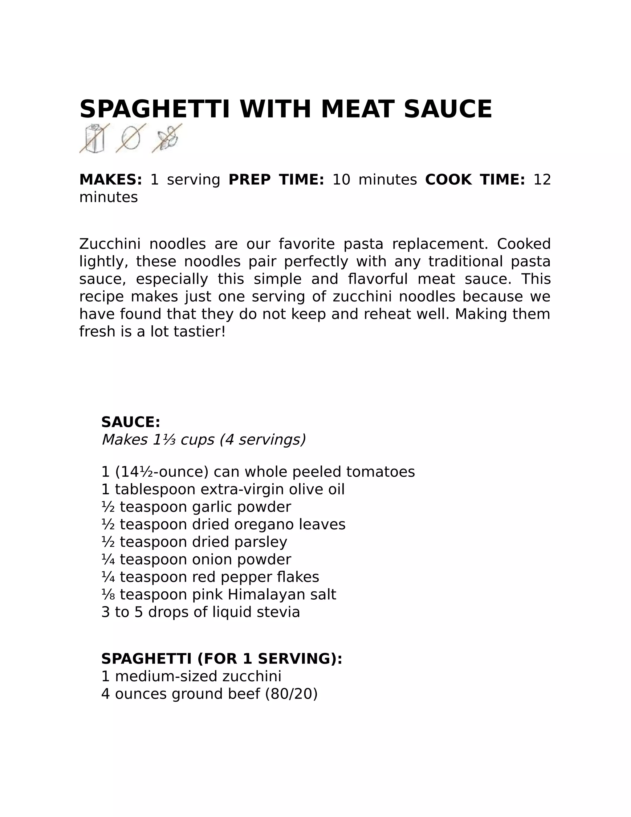 SPAGHETTI WITH MEAT SAUCE
MAKES: 1 serving PREP TIME: 10 minutes COOK TIME: 12
minutes
Zucchini noodles are our favorite pasta replacement. Cooked
lightly, these noodles pair perfectly with any traditional pasta
sauce, especially this simple and ﬂavorful meat sauce. This
recipe makes just one serving of zucchini noodles because we
have found that they do not keep and reheat well. Making them
fresh is a lot tastier!
SAUCE:
Makes 1⅓ cups (4 servings)
1 (14½-ounce) can whole peeled tomatoes
1 tablespoon extra-virgin olive oil
½ teaspoon garlic powder
½ teaspoon dried oregano leaves
½ teaspoon dried parsley
¼ teaspoon onion powder
¼ teaspoon red pepper ﬂakes
⅛ teaspoon pink Himalayan salt
3 to 5 drops of liquid stevia
SPAGHETTI (FOR 1 SERVING):
1 medium-sized zucchini
4 ounces ground beef (80/20)
 