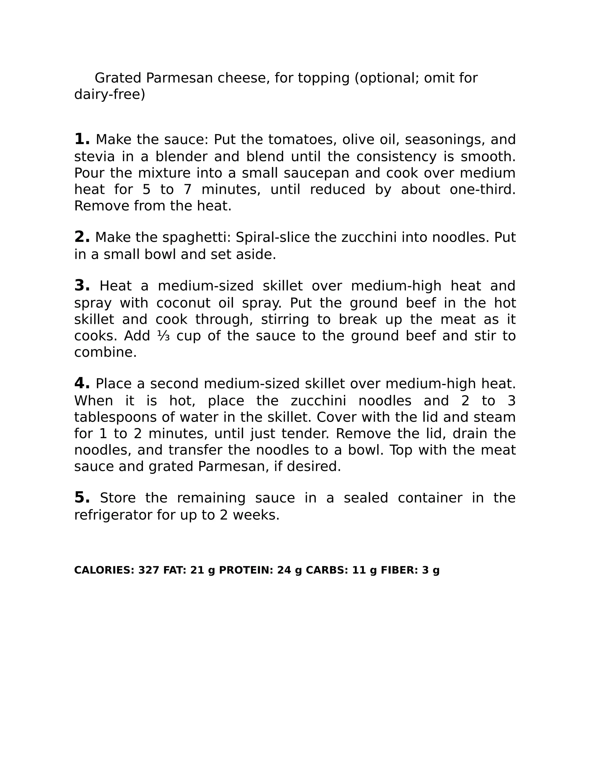 Grated Parmesan cheese, for topping (optional; omit for
dairy-free)
1. Make the sauce: Put the tomatoes, olive oil, seasonings, and
stevia in a blender and blend until the consistency is smooth.
Pour the mixture into a small saucepan and cook over medium
heat for 5 to 7 minutes, until reduced by about one-third.
Remove from the heat.
2. Make the spaghetti: Spiral-slice the zucchini into noodles. Put
in a small bowl and set aside.
3. Heat a medium-sized skillet over medium-high heat and
spray with coconut oil spray. Put the ground beef in the hot
skillet and cook through, stirring to break up the meat as it
cooks. Add ⅓ cup of the sauce to the ground beef and stir to
combine.
4. Place a second medium-sized skillet over medium-high heat.
When it is hot, place the zucchini noodles and 2 to 3
tablespoons of water in the skillet. Cover with the lid and steam
for 1 to 2 minutes, until just tender. Remove the lid, drain the
noodles, and transfer the noodles to a bowl. Top with the meat
sauce and grated Parmesan, if desired.
5. Store the remaining sauce in a sealed container in the
refrigerator for up to 2 weeks.
CALORIES: 327 FAT: 21 g PROTEIN: 24 g CARBS: 11 g FIBER: 3 g
 