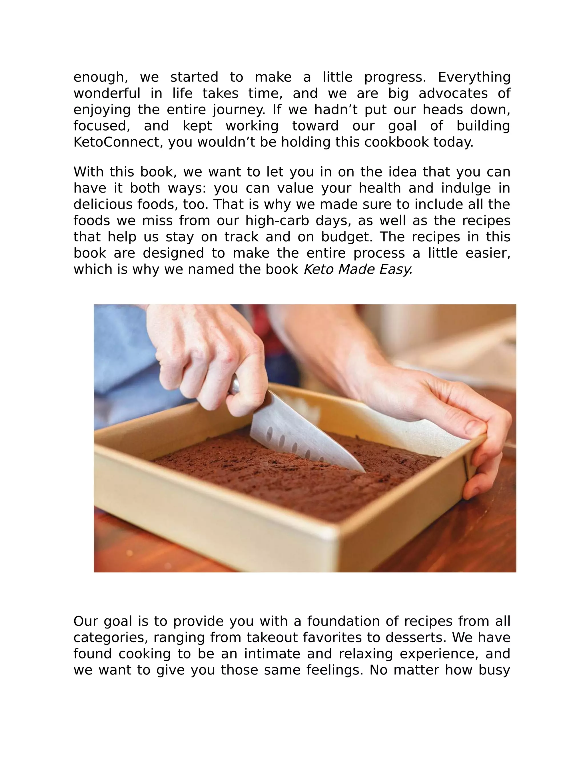 enough, we started to make a little progress. Everything
wonderful in life takes time, and we are big advocates of
enjoying the entire journey. If we hadn’t put our heads down,
focused, and kept working toward our goal of building
KetoConnect, you wouldn’t be holding this cookbook today.
With this book, we want to let you in on the idea that you can
have it both ways: you can value your health and indulge in
delicious foods, too. That is why we made sure to include all the
foods we miss from our high-carb days, as well as the recipes
that help us stay on track and on budget. The recipes in this
book are designed to make the entire process a little easier,
which is why we named the book Keto Made Easy.
Our goal is to provide you with a foundation of recipes from all
categories, ranging from takeout favorites to desserts. We have
found cooking to be an intimate and relaxing experience, and
we want to give you those same feelings. No matter how busy
 